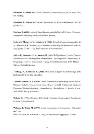 50
Rheingold, H. (1993): The Virtual Community: homestanding on the electronic fron-
tier, Reading.
Schoberth, T.; Schrott, G.: Virtual Communities. In: Wirtschaftsinformatik, Vol. 43
(2001), Nr. 5.
Schubert, P. (1999): Virtuelle Transaktionsgemeinschaften im Electronic Commerce:
Management, Marketing und Soziale Umwelt, Lohmar.
Seufert, S./ Moisseeva, M./ Steinbeck, R (2002): Virtuelle Communities gestalten. In
A. Hohenstein & K. Wilbers (Hrsg.), Handbuch E–Learning für Wissenschaft und Pra-
xis (Erg.Lfg. 2, 4.4/S. 1–13). Köln: Deutscher Wirtschaftsdienst.
Sidiras, P./ Leimeister, J. M./ Krcmar, H. (2003): Erfolgsfaktoren virtueller Gemein-
schaften aus Sicht von Mitgliedern und Betreibern - Eine empirische Untersuchung. In:
Proceedings of the 6. Internationale Tagung Wirtschaftsinformatik 2003: Medien -
Märkte - Mobilität, Dresden.
Terrhaag, M./ Herrmann, V. (2006): Onlinerecht. Ratgeber für Selbständige. Data
Becker GmbH & Co. KG. Düsseldorf.
Tomczak, Torsten; et al. (2000): Online-Distribution als innovativer Absatzkanal In:
Bliemel, Friedhelm (Hrsg.); Fassot, Georg (Hrsg.); Theobald, Axel (Hrsg.): Electronic
Commerce. Herausforderungen – Anwendungen – Perspektiven. 3. überarb. u. erw.
Aufl., Gabler Verlag, Wiesbaden.
Wahrig, G. (1971): Deutsches Wörterbuch. Einmalige Sonderausgabe. Bertelsmann
Lexikon-Verlag. Gütersloh.
Wellman, B./ Gulia, M. (1999): Virtual communities as communities - Net surfers
don´t ride
alone., in: Smith, M. A./Kollock, P. (Hrsg.): Communities in Cyperspace, London.
 