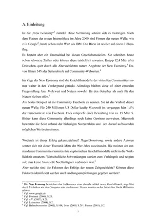 5
A. Einleitung
Ist die „New Economy“1
zurück? Diese Vermutung scheint sich zu bestätigen. Nach
dem Platzen der ersten Internetblase im Jahre 2000 sind Firmen der neuen Welle, wie
z.B. Google2
, heute schon mehr Wert als IBM. Die Börse ist wieder auf einem Höhen-
flug.
Es besteht aber ein Unterschied bei diesen Geschäftsmodellen. Sie schreiben heute
schon schwarze Zahlen oder können diese tatsächlich erwarten. Knapp 12,4 Mio. aller
Deutschen, quer durch alle Altersschichten nutzen Angebote der New Economy.3
Da-
von führen 54% der Seitenabrufe auf Community-Webseiten.4
Im Zuge der New Economy sind die Geschäftsmodelle der virtuellen Communities im-
mer weiter in den Vordergrund gerückt. Allerdings bleiben diese oft einer zentralen
Fragestellung fern. Mehrwert und Nutzen sowohl für den Betreiber als auch für den
Nutzer bleiben offen.5
Als bestes Beispiel ist die Community Facebook zu nennen. Sie ist das Vorbild dieser
neuen Welle. Für 240 Millionen US Dollar kaufte Microsoft im vergangen Jahr 1,6%
der Firmenanteile von Facebook. Dies entspricht einer Bewertung von ca. 15 Mrd. $.
Bisher kann diese Community allerdings noch keine Gewinne ausweisen. Microsoft
bewertete die Seite anhand der bisherigen Nutzerzahlen und den darauf aufbauenden
möglichen Werbeeinnahmen.
Wodurch ist dieser Erfolg gekennzeichnet? Hagel/Armstrong, sowie andere Autoren
setzten sich mit dieser Thematik Mitte der 90er Jahre auseinander. Die meisten der ent-
standenen Communities konnten ihre euphorischen Geschäftsmodelle nicht in die Wirk-
lichkeit umsetzen. Wirtschaftliche Schwankungen wurden zum Verhängnis und zeigten
auf, dass keine finanzielle Nachhaltigkeit vorhanden war.6
Aber welche sind die Faktoren des Erfolgs der neuen Zeitgeschichte? Können diese
Faktoren identifiziert werden und Handlungsempfehlungen gegeben werden?
1
Die New Economy bezeichnet das Aufkommen einer damals radikal neuen Geschäftswelt, angeführt
durch Techniken wie den Computer oder das Internet. Firmen wurden an der Börse über Nacht Milliarden
schwer.
2
Vgl. www.google.de
3
Vgl. Postinett (2006), S.25.
4
Vgl. o.V. (2007), S.26.
5
Vgl. Leimeister (2004), S.2.
6
Vgl. Balasubramanian (2001), S.104; Beier (2001) S.261; Panten (2001), S.2.
 
