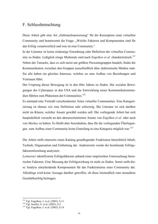44
F. Schlussbetrachtung
Diese Arbeit gibt eine Art „Gebrauchsanweisung“ für die Konzeption einer virtuellen
Community und beantwortet die Frage: „Welche Faktoren und Komponenten sind für
den Erfolg verantwortlich und was ist eine Community.“
In der Literatur ist keine eindeutige Einordnung oder Definition der virtuellen Commu-
nity zu finden. Lediglich einige Merkmale sind nach Engelken et al. charakteristisch.121
Neben der Tatsache, dass es sich meist um größere Personengruppen handelt, findet die
Kommunikation zwischen den Gruppen ausschließlich über elektronische Medien statt.
Sie alle haben ein gleiches Interesse, welches zu zum Aufbau von Beziehungen und
Vertrauen führt.
Der Ursprung dieser Bewegung ist in den 60er Jahren zu finden. Die sozialen Bewe-
gungen des Cyberspace in den USA und die Entwicklung neuer Kommunikationsme-
dien führten zum Phänomen der Communities.122
Es entstand eine Vielzahl verschiedenster Arten virtueller Communities. Eine Kategori-
sierung ist ebenso wie eine Definition sehr schwierig. Die Literatur ist sich darüber
nicht im Klaren, welcher Ansatz gewählt werden soll. Die vorliegende Arbeit hat sich
hauptsächlich versucht an den akteursorientierten Ansatz von Engelken et al. oder auch
von Markus zu halten. Es bleibt aber festzuhalten, dass für die vorliegenden Überlegun-
gen zum Aufbau einer Community keine Einteilung in eine Kategorie möglich war.123
Die Arbeit stellt einerseits einen Katalog grundlegender Funktionen hinsichtlich Inhalt,
Technik, Organisation und Einbettung dar. Andererseits wurde die bestehende Erfolgs-
faktorenforschung analysiert.
Leimeister identifizierte Erfolgsfaktoren anhand einer empirischen Untersuchung litera-
rischer Faktoren. Eine Messung der Erfolgswirkung ist nicht zu finden. Somit stellt die-
se Analyse entscheidende Komponenten für das Funktionieren einer Community dar.
Allerdings wird keine Aussage darüber getroffen, ob diese letztendlich zum monetären
Geschäftserfolg beitragen.
121
Vgl. Engelken, J. et al. (2003), S.11.
122
Vgl. Seufert, S. et al. (2003), S.2.
123
Vgl. Engelken, J. et al. (2003), S.14.
 