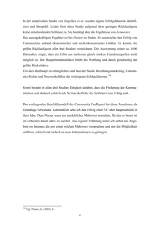 45
In der empirischen Studie von Engelken et al. wurden eigene Erfolgsfaktoren identifi-
ziert und überprüft. Leider lässt diese Studie aufgrund ihrer geringen Rücklaufquote
keine entscheidenden Schlüsse zu. Sie bestätigt aber die Ergebnisse von Leimeister.
Das aussagekräftigste Ergebnis ist bei Panten zu finden. Er untersuchte den Erfolg von
Communities anhand ökonomischer und nicht-ökonomischer Größen. Er konnte die
größte Rücklaufquote aller drei Studien verzeichnen. Die Auswertung seiner ca. 1600
Datensätze zeigte, dass ein Erlös aus mehreren gleich starken Einnahmequellen nicht
möglich ist. Der Haupteinnahmefaktor bleibt die Werbung und damit gleichzeitig der
größte Risikofaktor.
Um dies überhaupt zu ermöglichen sind laut der Studie Beziehungsmarketing, Commu-
nity-Kultur und Netzwerkeffekte die wichtigsten Erfolgsfaktoren.124
Somit besteht in allen drei Studien Einigkeit darüber, dass die Förderung der Kommu-
nikation und dadurch entstehende Netzwerkeffekte der Schlüssel zum Erfolg sind.
Das vorliegenden Geschäftsmodell der Community FanReport hat diese Annahmen als
Grundlage verwendet. Letztendlich sehe ich den Erfolg einer VC aber hauptsächlich in
ihrer Idee. Dem Nutzer muss ein tatsächlicher Mehrwert entstehen, für den er bereit ist
im virtuellen Raum aktiv zu werden. Aus eigener Erfahrung nutze ich selbst nur Ange-
bote im Internet, die mir einen solchen Mehrwert versprechen und mir die Möglichkeit
eröffnen, schnell und einfach an neue Informationen zu gelangen.
124
Vgl. Panten, G. (2005), S.
 