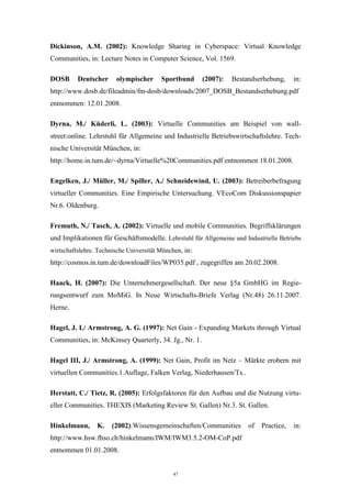 47
Dickinson, A.M. (2002): Knowledge Sharing in Cyberspace: Virtual Knowledge
Communities, in: Lecture Notes in Computer Science, Vol. 1569.
DOSB Deutscher olympischer Sportbund (2007): Bestandserhebung, in:
http://www.dosb.de/fileadmin/fm-dosb/downloads/2007_DOSB_Bestandserhebung.pdf
entnommen: 12.01.2008.
Dyrna, M./ Küderli, L. (2003): Virtuelle Communities am Beispiel von wall-
street:online. Lehrstuhl für Allgemeine und Industrielle Betriebswirtschaftslehre. Tech-
nische Universität München, in:
http://home.in.tum.de/~dyrna/Virtuelle%20Communities.pdf entnommen 18.01.2008.
Engelken, J./ Müller, M./ Spiller, A./ Schneidewind, U. (2003): Betreiberbefragung
virtueller Communities. Eine Empirische Untersuchung. VEcoCom Diskussionspapier
Nr.6. Oldenburg.
Fremuth, N./ Tasch, A. (2002): Virtuelle und mobile Communities. Begriffsklärungen
und Implikationen für Geschäftsmodelle. Lehrstuhl für Allgemeine und Industrielle Betriebs
wirtschaftslehre. Technische Universität München, in:
http://cosmos.in.tum.de/downloadFiles/WP035.pdf , zugegriffen am 20.02.2008.
Haack, H. (2007): Die Unternehmergesellschaft. Der neue §5a GmbHG im Regie-
rungsentwurf zum MoMiG. In Neue Wirtschafts-Briefe Verlag (Nr.48) 26.11.2007.
Herne.
Hagel, J. I./ Armstrong, A. G. (1997): Net Gain - Expanding Markets through Virtual
Communities, in: McKinsey Quarterly, 34. Jg., Nr. 1.
Hagel III, J./ Armstrong, A. (1999): Net Gain, Profit im Netz – Märkte erobern mit
virtuellen Communities.1.Auflage, Falken Verlag, Niederhausen/Ts..
Herstatt, C./ Tietz, R. (2005): Erfolgsfaktoren für den Aufbau und die Nutzung virtu-
eller Communities. THEXIS (Marketing Review St. Gallen) Nr.3. St. Gallen.
Hinkelmann, K. (2002):Wissensgemeinschaften/Communities of Practice, in:
http://www.hsw.fhso.ch/hinkelmann/IWM/IWM3.5.2-OM-CoP.pdf
entnommen 01.01.2008.
 