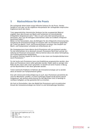 61
5 Rückschlüsse für die Praxis
Die vorliegende Arbeit bietet einige hilfreiche Schlüsse für die Praxis. Hierbei
handelt es sich aber um die subjektive Interpretation der vorliegenden empirischen
Ergebnisse durch den Autor.
Trotz gegensätzlicher theoretischer Analysen hat das ausgewertete Material
ergeben, dass dem Einsatz von Macht und Fachwissen ein entscheidender
Erfolgsfaktor beigemessen wird.226
Dies ist auch unter dem Gesichtspunkt zu
betrachten, dass sich die befragten Unternehmen selbst als Großteils erfolgreich
bezeichnet haben.227
Weiter ist hier festzuhalten, dass die Befragten für die erfolgreiche Umsetzung bzw.
Gestaltung der Innovationsstrategie ein Gespann aller vier Promotoren gegenüber
der Troika aus Macht-/ Fach- und Prozesspromotor vorziehen. Das Gespann aus
Macht- und Fachpromotor schneidet am schlechtesten ab.228
Der Strategieprozess kann ebenso durch Promotoren sehr gut gesteuert werden.
Für die Unternehmen ist es demnach sinnvoll, Promotoren beim Start und der Ver-
waltung von Prozessen einzusetzen. Ebenso können diese eine aktive Verknüpfung
von Funktionsbereichen herbeiführen.
Ein weiterer Positiver Aspekt für die Praxis ist das Lösen von Komplexitätsbarrieren
durch Promotoren.229
Für die Suche nach Promotoren kann eine Empfehlung ausgesprochen werden, dass
diese von Promotoren meist selbst gefunden werden. Dabei spielt es weniger eine
Rolle ob dies intern oder extern geschieht. Es besteht als keine Fixation in Bezug
auf die Räumlichkeit in der diese gefunden werden.
Treten technische Probleme im Rahmen der Innovationsstrategie auf so werden
diese am besten von Fachpromotoren gelöst.
Eine sehr interessante Schlussfolgerung ist auch, dass Promotoren persönliche An-
reize für Mitarbeiter schaffen. In einem vorherigen Kapitel wurde bereits darauf
hingewiesen, wie wichtig solche Anreize für den Menschen sind. Er benötigt er-
reichbare Aufgaben um das gesteckte Ziel zu erreichen.
Als Fazit ist festzuhalten, dass das Modell der Promotoren auch im praktischen
Einsatz der Innovationsstrategie von Vorteil ist und Verknüpfungen bestehen.
226
Vgl. hierzu die Ergebnisse auf S. 50.
227
Vgl. Abb. 16.
228
Vgl. S. 51.
229
Vgl. hierzu Abb. 17 auf S. 52.
 