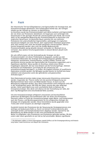 62
6 Fazit
Der theoretische Teil hat Erfolgsfaktoren und Eigenschaften der Strategie bzw. der
Innovationsstrategie identifiziert. Eine Schwierigkeit hierbei war, die richtigen
Inhalte aus der Vielzahl an Literatur zu identifizieren.
Im Anschluss wurde das Promotorenmodell nach Witte erarbeitet und Eigenschaften
der vier Arten von Promotoren identifiziert. Im Gegensatz zum vorherigen Fall,
bestand jetzt in der geringen Anzahl der Literaturquellen eine Hürde. Der Grund
dafür ist die zweigeteilte Bedeutung des Promotorenbegriffs im deutschen und
englischen Sprachraum. Im deutschen Raum sprechen wir von mehreren
Promotoren mit unterschiedlichen Eigenschaften, wohingegen im englischen
Sprachraum lediglich von einer Person, dem sogenannten Champion gesprochen
wird. Dies limitiert sehr stark die Auswahl geeigneter Literaturquellen. Ebenso
konnte festgestellt werden, dass trotz der großen Bedeutung des
Promotorenmodells wenig aktuelle Literatur vorhanden ist. Demnach ist zu
vermuten, dass weitere Forschungsaktivitäten in diesem Bereich aktuell nicht
stattfinden.
Als sehr diffizil erwies sich die Verknüpfung der Strategie mit dem
Promotorenmodell. Um dieser Problematik zu begegnen, wurden aus den
erarbeiteten Materialien der Strategie fünf Erfolgskategorien gebildet. Diesen
Kategorien, Koordination, Kommunikation, soziales Umfeld, Technik und
persönliche Anreize wurden die Eigenschaften der Promotoren zugeordnet und in
Hypothesen überführt. Diese wurden im Anschluss mittels eines Online-
Fragebogens überprüft. Ziel war eine Antwort auf die Forschungsfrage: »Können
Promotoren als Problemlöser zum Erfolg bei der Umsetzung von
Innovationsstrategie beitragen?«, zu finden. Als Ergebnis konnten 42 qualifizierte
Datensätze ermittelt werden. Die Befragten wurden bereits im Vorfeld vom Autor
selektiert und entsprachen somit den geforderten und gewünschten
Anforderungen.230
Dem Datenmaterial konnten dabei einige interessante Erkenntnisse entnommen
werden. Gegenüber der Theorie stellte sich die positive Erfolgswirkung von
Machtpromotoren beim Lösen von Widerständen heraus. Es kann nun die
Behauptung aufgestellt werden, dass diese Unternehmen nicht erfolgreich sind und
in der Vergangenheit waren. Mit Hilfe der Daten, konnte dies aber widerlegt
werden. Somit spielt Macht eine nicht unerhebliche Rolle im Rahmen der
Innovationsstrategie. Dies deckt sich ebenso mit der Feststellung von Vahs, der
dem Top-Management eine entscheidende Rolle zuordnet.
Um eine Innovationsstrategie erfolgreich umzusetzen und durchzuführen
präferieren die Befragten eine Kombination aller vier Arten von Promotoren.
Demnach sollten im Laufe der Innovationsstrategie neben Macht- und Fachpromotor
auch der Prozess- und Beziehungspromotor für ein erfolgreiches Gelingen der
Strategie mit eingebunden werden. Diese Konstellation wurde gegenüber einer
Troika oder einem Gespann als überlegen angesehen.
Zusätzlich kommt den Promotoren bei der Steuerung des Strategieprozesses eine
wichtige und bedeutsame Rolle zu. Durch sie können Funktionsbereiche aktiv
verknüpft werden und Komplexitätsbarrieren abgebaut werden. Speziell für die
Bekämpfung von Widerständen ist dies eine entscheidende Erkenntnis.
Weiter ist aufgefallen, dass Promotoren von Promotoren gefunden werden. Ob dies
extern oder intern geschieht ist von Fall zu Fall verschieden. Weitere signifikante
230
Die Befragten sollten in ihrem Unternehmen sowohl Einfluss auf die Strategiegestaltung und Entwick-
lung haben, sowie Kenntnisse zum Begriff der Innovation.
 