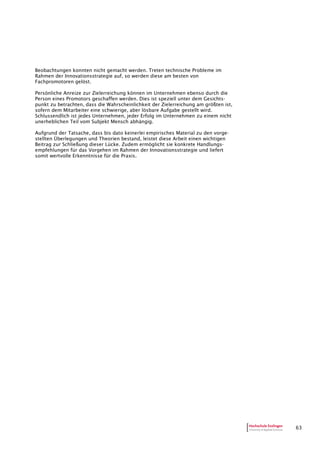63
Beobachtungen konnten nicht gemacht werden. Treten technische Probleme im
Rahmen der Innovationsstrategie auf, so werden diese am besten von
Fachpromotoren gelöst.
Persönliche Anreize zur Zielerreichung können im Unternehmen ebenso durch die
Person eines Promotors geschaffen werden. Dies ist speziell unter dem Gesichts-
punkt zu betrachten, dass die Wahrscheinlichkeit der Zielerreichung am größten ist,
sofern dem Mitarbeiter eine schwierige, aber lösbare Aufgabe gestellt wird.
Schlussendlich ist jedes Unternehmen, jeder Erfolg im Unternehmen zu einem nicht
unerheblichen Teil vom Subjekt Mensch abhängig.
Aufgrund der Tatsache, dass bis dato keinerlei empirisches Material zu den vorge-
stellten Überlegungen und Theorien bestand, leistet diese Arbeit einen wichtigen
Beitrag zur Schließung dieser Lücke. Zudem ermöglicht sie konkrete Handlungs-
empfehlungen für das Vorgehen im Rahmen der Innovationsstrategie und liefert
somit wertvolle Erkenntnisse für die Praxis.
 