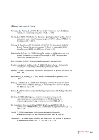 LXIV
Literaturverzeichnis
Acemoglu, D./ Pischke, J.-S. (1999): Beyond Becker: Training in Imperfect Labour
Markets, in: Economic Journal, Vol. 109, S.112-143.
Akerlof, G.A. (1970): The Market for »Lemons»: Quality Uncertainty and the Market
Mechanism, unter: http://www.jstor.org/pss/1879431, Stand 17.05.2010,
Druckdatum 17.10.2010.
Anthony, S. D./ Johnson, M. W./ Sinfield, J. V. (2008): The Innovator's Guide To
Growth: Putting Disruptive Innovation To Work, in: Industry Week/IW,
Ausgabe August 2008, Vol. 257 Issue 8, Seite 38-43.
Balachandra, R./Friar, J.H. (1997): Factors for success in R&D projects and new
product innovation: A contextual framework, in: IEEE-Transactions on
Engineering Management, Jg. 44.
Bea, F.X./ Haas, J. (2001): Strategisches Management, Stuttgart 2001.
Berekoven, L./Eckert, W./Ellenrieder, P. (2004): Marktforschung – Methodische
Grundlagen und praktische Anwendung, Wiesbaden 2006.
Bleicher, K. (1995): Das Konzept integriertes Management. 3. Auflage, Frankfurt am
Main 1995.
Bogaschewsky, R./Rollberg, R. (1998): Prozessorientiertes Management, Berlin
1998.
Bower, J. L./ Gilbert, C. G. (2007): How Managers' Everyday Decisions Create or
Destroy Your Company's Strategy, in Harvard Business Review, Feb2007,
Vol. 85 Issue 2, p72-79.
Bühner, R. (2004): Betriebswirtschaftliche Organisationslehre. 10. Auflage. München
2004.
Corsten, H. (1989): Überlegungen zu einem Innovationsmanagement -
organisationale und personale Aspekte, in: Die Gestaltung von
Innovationsprozessen, hrsg. v. Corsten, H., Berlin 1989, S.1-56.
Die Europäische Kommission (Hrsg.) (2003): Empfehlung 2003/361/EG der
Kommission – KMU Definition, in: Amtsblatt der Europäischen Union, L 124,
2003, S. 36.
Ehrlich, C. (2008): Fragebogen zur Erfassung Motivationsfördernder
Arbeitsbedingungen, in: Wirtschaftspsychologie, Heft 4, S.77-90.
Eisenhardt, K. M. (1989): Agency Theory: An Assessment and Review, in: Academy
of Management Review, Vol. 14, 1989, No. 1, S.57-74.
 