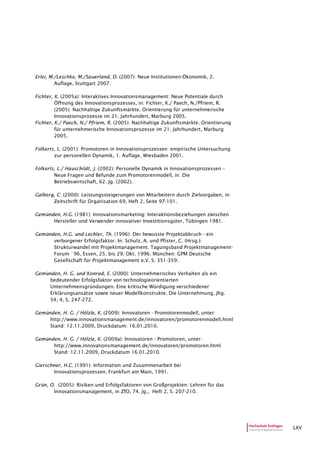 LXV
Erlei, M./Leschke, M./Sauerland, D. (2007): Neue Institutionen-Ökonomik, 2.
Auflage, Stuttgart 2007.
Fichter, K. (2005a): Interaktives Innovationsmanagement: Neue Potentiale durch
Öffnung des Innovationsprozesses, in: Fichter, K./ Paech, N./Pfriem, R.
(2005): Nachhaltige Zukunftsmärkte. Orientierung für unternehmerische
Innovationsprozesse im 21. Jahrhundert, Marburg 2005.
Fichter, K./ Paech, N./ Pfriem, R. (2005): Nachhaltige Zukunftsmärkte. Orientierung
für unternehmerische Innovationsprozesse im 21. Jahrhundert, Marburg
2005.
Folkerts, L. (2001): Promotoren in Innovationsprozessen: empirische Untersuchung
zur personellen Dynamik, 1. Auflage, Wiesbaden 2001.
Folkerts, L./ Hauschildt, J. (2002): Personelle Dynamik in Innovationsprozessen –
Neue Fragen und Befunde zum Promotorenmodell, in: Die
Betriebswirtschaft, 62. Jg. (2002).
Galberg, C. (2000): Leistungssteigerungen von Mitarbeitern durch Zielvorgaben, in:
Zeitschrift für Organisation 69, Heft 2, Seite 97-101.
Gemünden, H.G. (1981): Innovationsmarketing: Interaktionsbeziehungen zwischen
Hersteller und Verwender innovativer Investitionsgüter, Tübingen 1981.
Gemünden, H.G. und Lechler, Th. (1996): Der bewusste Projektabbruch - ein
verborgener Erfolgsfaktor. In: Schulz, A. und Pfister, C. (Hrsg.):
Strukturwandel mit Projektmanagement. Tagungsband Projektmanagement-
Forum `96, Essen, 25. bis 29. Okt. 1996. München: GPM Deutsche
Gesellschaft für Projektmanagement e.V. S. 351-359.
Gemünden, H. G. und Konrad, E. (2000): Unternehmerisches Verhalten als ein
bedeutender Erfolgsfaktor von technologieorientierten
Unternehmensgründungen. Eine kritische Würdigung verschiedener
Erklärungsansätze sowie neuer Modellkonstrukte. Die Unternehmung, Jhg.
54, 4, S. 247-272.
Gemünden, H. G. / Hölzle, K. (2009): Innovatoren - Promotorenmodell, unter:
http://www.innovationsmanagement.de/innovatoren/promotorenmodell.html
Stand: 12.11.2009, Druckdatum: 16.01.2010.
Gemünden, H. G. / Hölzle, K. (2009a): Innovatoren - Promotoren, unter:
http://www.innovationsmanagement.de/innovatoren/promotoren.html
Stand: 12.11.2009, Druckdatum 16.01.2010.
Gierschner, H.C. (1991): Information und Zusammenarbeit bei
Innovationsprozessen, Frankfurt am Main, 1991.
Grün, O. (2005): Risiken und Erfolgsfaktoren von Großprojekten: Lehren für das
Innovationsmanagement, in ZfO, 74. Jg., Heft 2, S. 207-210.
 
