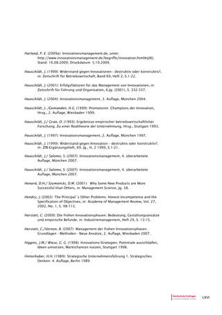 LXVI
Harland, P. E. (2009a): Innovationsmanagement.de, unter:
http://www.innovationsmanagement.de/begriffe/innovation.html#q90,
Stand: 16.08.2009, Druckdatum: 5.10.2009.
Hauschildt, J. (1999): Widerstand gegen Innovationen - destruktiv oder konstruktiv?,
in: Zeitschrift für Betriebswirtschaft, Band 69, Heft 2, S.1-22.
Hauschildt, J. (2001): Erfolgsfaktoren für das Management von Innovationen, in:
Zeitschrift für Führung und Organisation, 6.Jg. (2001), S. 332-337.
Hauschildt, J. (2004): Innovationsmanagement, 3. Auflage, München 2004.
Hauschildt, J. /Gemünden, H.G. (1999): Promotoren: Champions der Innovation,
Hrsg., 2. Auflage, Wiesbaden 1999.
Hauschildt, J./ Grün, O. (1993): Ergebnisse empirischer betriebswirtschaftlicher
Forschung. Zu einer Realtheorie der Unternehmung, Hrsg., Stuttgart 1993.
Hauschildt, J. (1997): Innovationsmanagement, 2. Auflage, München 1997.
Hauschildt, J. (1999): Widerstand gegen Innovation – destruktiv oder konstruktiv?,
in: ZfB-Ergänzungsheft, 69. Jg., H. 2 1999, S.1-21.
Hauschildt, J./ Salomo, S. (2007): Innovationsmanagement, 4. überarbeitete
Auflage, München 2007.
Hauschildt, J./ Salomo, S. (2007): Innovationsmanagement, 4. überarbeitete
Auflage, München 2007.
Henard, D.H./ Szymanski, D.M. (2001): Why Some New Products are More
Successful than Others, in: Management Science, Jg. 38.
Hendry, J. (2002): The Principal´s Other Problems: Honest Incompetence and the
Specification of Objectives, in: Academy of Management Review, Vol. 27,
2002, No. 1, S. 98-113.
Herstatt, C. (2009): Die frühen Innovationsphasen. Bedeutung, Gestaltungsansätze
und empirische Befunde, in: Industriemanagement, Heft 29, S. 13-15.
Herstatt, C./Vernon, B. (2007): Management der frühen Innovationsphasen.
Grundlagen - Methoden - Neue Ansätze, 2. Auflage, Wiesbaden 2007.
Higgins, J.M./ Wiese, G. G. (1998): Innovations-Strategien. Potentiale ausschöpfen,
Ideen umsetzen, Marktchancen nutzen, Stuttgart 1998.
Hinterhuber, H.H. (1989): Strategische Unternehmensführung 1. Strategisches
Denken. 4. Auflage, Berlin 1989.
 