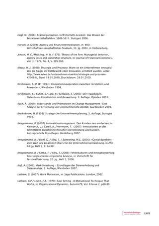 LXVII
Högl, M. (2006): Teamorganisation. In Wirtschafts-Lexikon: Das Wissen der
Betriebswirtschaftslehre: 5606-5611. Stuttgart 2006.
Horsch, A. (2004): Agency und Finanzintermeditation, in: WiSt -
Wirtschaftswissenschaftliches Studium, 33. Jg. 2004, in Vorbereitung.
Jensen, M. C./Meckling, W. H. (1976): Theory of the firm: Managerial behavior,
agency costs and ownership structure, in: Journal of Financial Economics,
Vol. 3, 1976, No. 4, S. 305-360.
Klesse, H.-J. (2010): Strategie und Prozesse: Wann ist ein Unternehmen innovativ?
Wie die Sieger im Wettbewerb »Best Innovator» ermittelt wurden, unter:
http://www.wiwo.de/unternehmen-maerkte/strategie-und-prozesse-
420665/, Stand 18.05.2010, Druckdatum: 29.01.2010.
Kirchmann, E. M. W. (1994): Innovationskooperation zwischen Herstellern und
Anwendern, Wiesbaden 1994.
Kirchmann, K./ Kuhnt, S./ Lipp, P./ Schlawin, S. (2003): Der Fragebogen.
Datenbasis, Konstruktion und Auswertung. 3. Auflage, Opladen 2003.
Koch, A. (2009): Widerstände und Promotoren im Change Management - Eine
Analyse zur Erreichung von Unternehmensflexibilität, Saarbrücken 2009.
Kreikebaum, H. (1993): Strategische Unternehmensplanung, 5. Auflage, Stuttgart
1993.
Kriegesmann, B. (2007): Innovationsmanagement: Den Kunden neu entdecken, in:
Kleinbeck, U./ Carell, A. /Herrmann, T. (2007): Innovationen an der
Schnittstelle zwischen technischer Dienstleistung und Kunden.
Konzeptionelle Grundlagen. Heidelberg 2007.
Kriegesmann, B. / Biehl, G. / Kley, T. / Schwering, M.G. (2005): »Genial daneben» -
Vom Wert des kreativen Fehlers für die Unternehmensentwicklung, in ZfO,
74. Jg, Heft 2, S. 94-98.
Kriegesmann, B. / Kerka, F. / Kley, T. (2006): Fehlerkulturen und Innovationserfolg:
Eine vergleichende empirische Analyse, in: Zeitschrift für
Personalforschung, 20. Jg., Heft 2, 2006.
Kuß, A. (2007): Marktforschung – Grundlagen der Datenerhebung und
Datenanalyse, 2. Auflage, Wiesbaden 2007.
Latham, G. (2007): Work Motivation, in: Sage Publications. London, 2007.
Latham, G.P./ Locke, E.A. (1979): Goal Setting - A Motivational Technique That
Works, in: Organizational Dynamics, Autumn79, Vol. 8 Issue 2, p68-80.
 