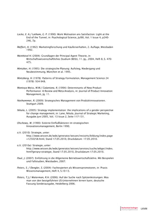 LXVIII
Locke, E. A./ Latham, G. P. (1990): Work Motivation ans Satisfaction: Light at the
End of the Tunnel, in: Psychological Science, Jul90, Vol. 1 Issue 4, p240-
246, 7p.
Meffert, H. (1992): Marketingforschung und Käuferverhalten, 2. Auflage, Wiesbaden
1992.
Meinhövel H. (2004): Grundlagen der Principal Agent Theorie, in:
Wirtschaftswissenschaftliches Studium (WiSt), 11. Jg., 2004, Heft 8, S. 470-
475.
Mintzber, H. (1995): Die strategische Planung: Aufstieg, Niedergang und
Neubestimmung, München et al. 1995.
Mintzberg, H. (1978): Patterns of Strategy Formulation, Management Science 24
(1978): 934-948.
Montoya-Weiss, M.M./ Calantone, R. (1994): Determinants of New Product
Performance: A Review and Meta-Analysis, in: Journal of Product Innovation
Management, Jg. 11.
Niethammer, R. (2009): Strategisches Management von Produktinnovationen.
Stuttgart 2009.
Nikala, L. (2005): Strategy implementation: the implications of a gender perspective
for change management, in: Lane, Nikala. Journal of Strategic Marketing,
Ausgabe Juni 2005, Vol. 13 Issue 2, Seite 117-131.
Olschowy, W. (1990): Externe Einflußfaktoren im strategischen
Innovationsmanagement, Berlin 1990.
o.V. (2010): Strategie, unter:
http://www.wissen.de/wde/generator/wissen/ressorts/bildung/index,page
=1250258.html, Stand 17.05.2010, Druckdatum: 17.05.2010.
o.V. (2010a): Strategie, unter:
http://www.wissen.de/wde/generator/wissen/services/suche/wbger/index.
html?gerqry=strategie, Stand 17.05.2010, Druckdatum:17.05.2010.
Paul, J. (2007): Einführung in die Allgemeine Betriebswirtschaftslehre. Mit Beispielen
und Fallstudien, Wiesbaden, 2007.
Peters, S. / Dengler, S. (2004): Fachexperten als Wissenspromotoren, in: Praxis
Wissensmanagement, Heft 4, S.10-13.
Peters, T.J./ Waterman, R.H. (2006): Auf der Suche nach Spitzenleistungen. Was
man von den bestgeführten US-Unternehmen lernen kann, deutsche
Fassung Sonderausgabe, Heidelberg 2006.
 