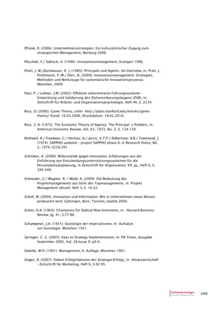 LXIX
Pfriem, R. (2006): Unternehmensstrategien. Ein kulturalistischer Zugang zum
strategischen Management, Marburg 2006.
Pleschak, F./ Sabisch, H. (1996): Innovationsmanagement, Stuttgart 1996.
Pratt, J. W./Zeckhauser, R. J. (1985): Principals and Agents: An Overview, in: Pratt, J.
Prothmann, P.-M./ Dörr, N. (2009): Innovationsmanagement. Strategien,
Methoden und Werkzeuge für systematische Innovationsprozesse.
München, 2009.
Putz, P. / Lehner, J.M. (2002): Effektive zielorientierte Führungssysteme -
Entwicklung und Validierung des Zielvereinbarungsbogens (ZVB), in:
Zeitschrift für Arbeits- und Organisationspsychologie, Heft 46, S. 2234.
Ross, D. (2006): Game Theory, unter: http://plato.stanford.edu/entries/game-
theory/ Stand: 10.03.2006, Druckdatum: 18.02.2010.
Ross, S. A. (1973): The Economic Theory of Agency: The Principal´s Problem, in:
American Economic Review, Vol. 63, 1973, No. 2, S. 134-139.
Rothwell, R./ Freeman, C./ Horlsey, A./ Jervis, V.T.P./ Robertson, A.B./ Townsend, J.
(1974): SAPPHO updated – project SAPPHO phase II, in Research Policy, Bd.
2, 1974, S258-291.
Schirmer, A. (2000): Widerstände gegen Innovation. Erfahrungen aus der
Einführung von Entscheidungsunterstützungssystemen für die
Personaleinsatzplanung, in Zeitschrift für Organisation, 69. Jg., Heft 6, S.
340-348.
Schneider, C./ Wagner, R. / Wald, A. (2009): Die Bedeutung des
Projektmanagements aus Sicht des Topmanagements, in: Projekt
Management aktuell, Heft 3, S. 16-22.
Scholl, W. (2004): Innovation und Information. Wie in Unternehmen neues Wissen
produziert wird. Göttingen, Bern, Toronto, Seattle 2004.
Schon, D.A. (1963): Champions for Radical New Inventions, in : Harvard Business
Review, Jg. 41, S.77-86.
Schumpeter, J.A. (1931): Soziologie der Imperialismen. In: Aufsätze
zur Soziologie. München 1931.
Springer, C. G. (2005): Keys to Strategy Implementation, in: PA Times, Ausgabe
September 2005, Vol. 28 Issue 9, p9-9.
Staehle, W.H. (1991): Management, 6. Auflage, München 1991.
Stöger, R. (2007): Sieben Erfolgsfaktoren des Strategie-Erfolgs, in: Absatzwirtschaft
- Zeitschrift für Marketing, Heft 6, S.92-95.
 