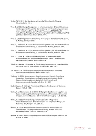 LXX
Taylor, F.W. (1913): die Grundsätze wissenschaftlicher Betriebsführung,
München/Berlin 1913.
Vahs, D. (2003): Change Management in schwierigen Zeiten - Erfolgsfaktoren und
Handlungsempfehlungen für die Gestaltung von Veränderungsprozessen,
unter: http://www2.hs- esslingen.de/~langeman/BWPC092/pub/
vahs/Change_Management_in_schwierigen_Zeiten_Studie_2003_CMI_VAHS.
pdf, Stand 2003, Druckdatum: 24.08.2009.
Vahs, D. (2005): Organisation. Einführung in die Organisationstheorie und -praxis,
5. Auflage, Stuttgart 2005.
Vahs, D./ Burmester, R. (2005): Innovationsmanagement. Von der Produktidee zur
erfolgreichen Vermarktung, 3. überarbeitete Auflage, Stuttgart 2005.
Vahs, D./ Burmester, R. (2005): Innovationsmanagement. Von der Produktidee zur
erfolgreichen Vermarktung, 3. überarbeitete Auflage, Stuttgart 2005.
Vahs, D./ Leiser, W. (2004): Change Management in schwierigen Zeiten,
Erfolgsfaktoren und Handlungsempfehlungen für die Gestaltung von
Veränderungsprozessen, Wiesbaden 2004.
Venzin, M./ Rasner, C./ Mahnke, V. (2003): Der Strategieprozess. Praxishandbuch
zur Umsetzung im Unternehmen, Frankfurt am Main 2003.
Von Borcke, Y. P. (2009): Promotoren im Entwicklungsprozess innovativer
Unternehmensgründungen, Baden-Baden 2009.
Vorbohle, K. (2008): Kooperationen durch Promotoren. Über die Entstehung
integrativer Kooperationen zur Realisierung von Corporate Social
Responsibility-Projekten, in: Zeitschrift für Wirtschaft und
Unternehmensethik, Ausgabe 9/3, Seite 411-422.
W./Zeckhauser, R. J. (Hrsg.): Principals and Agents. The Structure of Business,
Boston 1985, S. 1-35.
Walter, A. und Gemünden, H. G. (2000): Bridging the Gap between Suppliers and
Customers through Relationship Promoters: A Theoretical and Empirical
Analysis. Journal of Business & Industrial Marketing, Jhg. 15, S. 86-105.
Walter, A. (1999): Der Beziehungspromotor: Gestalter erfolgreicher
Geschäftsbeziehungen. Eine theoretische und empirische Analyse, in:
Marketing ZFP, Ausgabe 4, S. 267-283.
Walther, S. (2004): Erfolgsfaktoren von Innovationen in mittelständischen
Unternehmen, Eine empirische Untersuchung. Reihe V Volks- und
Betriebswirtschaft, Frankfurt am Main 2004.
Weidler, A. (1997): Entwicklung integrierter Innovationsstrategien, Frankfurt am
Main et al. 1997.
 