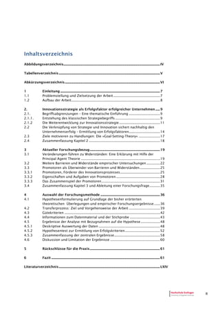 II
Inhaltsverzeichnis
Abbildungsverzeichnis................................................................................................................................IV
Tabellenverzeichnis......................................................................................................................................V
Abkürzungsverzeichnis..............................................................................................................................VI
1 Einleitung ....................................................................................................................................7
1.1 Problemstellung und Zielsetzung der Arbeit................................................7
1.2 Aufbau der Arbeit...........................................................................................8
2. Innovationsstrategie als Erfolgsfaktor erfolgreicher Unternehmen......9
2.1. Begriffsabgrenzungen – Eine thematische Einführung ................................9
2.1.1. Entstehung des klassischen Strategiebegriffs ..............................................9
2.1.2 Die Weiterentwicklung zur Innovationsstrategie..........................................11
2.2 Die Verknüpfung von Strategie und Innovation sichert nachhaltig den
Unternehmenserfolg – Ermittlung von Erfolgsfaktoren................................14
2.3 Ziele motivieren zu Handlungen: Die »Goal-Setting-Theory« ......................17
2.4 Zusammenfassung Kapitel 2 .........................................................................18
3 Aktueller Forschungsbezug.............................................................................................19
3.1 Veränderungen führen zu Widerständen: Eine Erklärung mit Hilfe der
Principal Agent Theorie .................................................................................19
3.2 Weitere Barrieren und Widerstände empirischer Untersuchungen ..............22
3.3 Promotoren als Überwinder von Barrieren und Widerständen.....................25
3.3.1 Promotoren, Förderer des Innovationsprozesses.........................................25
3.3.2 Eigenschaften und Aufgaben von Promotoren.............................................28
3.3.3 Das Zusammenspiel der Promotoren............................................................31
3.4 Zusammenfassung Kapitel 3 und Ableitung einer Forschungsfrage...........35
4 Auswahl der Forschungsmethode ...............................................................................36
4.1 Hypothesenformulierung auf Grundlage der bisher erörterten
theoretischen Überlegungen und empirischer Forschungsergebnisse ......36
4.2 Transferprozess: Ziel und Vorgehensweise der Arbeit ................................39
4.3 Gütekriterien ..................................................................................................42
4.4 Informationen zum Datenmaterial und der Stichprobe ...............................43
4.5 Ergebnisse der Analyse mit Bezugnahmen auf die Hypothese....................48
4.5.1 Deskriptive Auswertung der Daten ...............................................................48
4.5.2 Hypothesentest zur Ermittlung von Erfolgskriterien....................................52
4.5.3 Zusammenfassung der zentralen Ergebnisse...............................................58
4.6 Diskussion und Limitation der Ergebnisse ...................................................60
5 Rückschlüsse für die Praxis.............................................................................................61
6 Fazit ................................................................................................................................................61
Literaturverzeichnis......................................................................................................................................LXIV
 