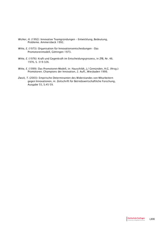 LXXI
Wicher, H. (1992): Innovative Teamgründungen – Entwicklung, Bedeutung,
Probleme. Ammersbeck 1992.
Witte, E. (1973): Organisation für Innovationsentscheidungen - Das
Promotorenmodell, Göttingen 1973.
Witte, E. (1976): Kraft und Gegenkraft im Entscheidungsprozess, in ZfB, Nr. 46.
1976, S. 319-326.
Witte, E. (1999): Das Promotoren-Modell, in: Hauschildt, J./ Gemünden, H.G. (Hrsg.):
Promotoren. Champions der Innovation, 2. Aufl., Wiesbaden 1999.
Zwick, T. (2003): Empirische Determinanten des Widerstandes von Mitarbeitern
gegen Innovationen, in: Zeitschrift für Betriebswirtschaftliche Forschung,
Ausgabe 55, S.45-59.
 