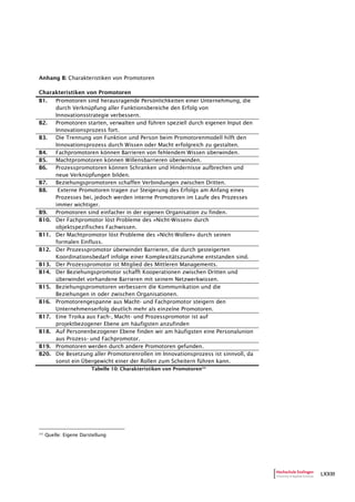 LXXIII
Anhang B: Charakteristiken von Promotoren
Charakteristiken von Promotoren
B1. Promotoren sind herausragende Persönlichkeiten einer Unternehmung, die
durch Verknüpfung aller Funktionsbereiche den Erfolg von
Innovationsstrategie verbessern.
B2. Promotoren starten, verwalten und führen speziell durch eigenen Input den
Innovationsprozess fort.
B3. Die Trennung von Funktion und Person beim Promotorenmodell hilft den
Innovationsprozess durch Wissen oder Macht erfolgreich zu gestalten.
B4. Fachpromotoren können Barrieren von fehlendem Wissen überwinden.
B5. Machtpromotoren können Willensbarrieren überwinden.
B6. Prozesspromotoren können Schranken und Hindernisse aufbrechen und
neue Verknüpfungen bilden.
B7. Beziehungspromotoren schaffen Verbindungen zwischen Dritten.
B8. Externe Promotoren tragen zur Steigerung des Erfolgs am Anfang eines
Prozesses bei, jedoch werden interne Promotoren im Laufe des Prozesses
immer wichtiger.
B9. Promotoren sind einfacher in der eigenen Organisation zu finden.
B10. Der Fachpromotor löst Probleme des »Nicht-Wissen» durch
objektspezifisches Fachwissen.
B11. Der Machtpromotor löst Probleme des »Nicht-Wollen» durch seinen
formalen Einfluss.
B12. Der Prozesspromotor überwindet Barrieren, die durch gesteigerten
Koordinationsbedarf infolge einer Komplexitätszunahme entstanden sind.
B13. Der Prozesspromotor ist Mitglied des Mittleren Managements.
B14. Der Beziehungspromotor schafft Kooperationen zwischen Dritten und
überwindet vorhandene Barrieren mit seinem Netzwerkwissen.
B15. Beziehungspromotoren verbessern die Kommunikation und die
Beziehungen in oder zwischen Organisationen.
B16. Promotorengespanne aus Macht- und Fachpromotor steigern den
Unternehmenserfolg deutlich mehr als einzelne Promotoren.
B17. Eine Troika aus Fach-, Macht- und Prozesspromotor ist auf
projektbezogener Ebene am häufigsten anzufinden
B18. Auf Personenbezogener Ebene finden wir am häufigsten eine Personalunion
aus Prozess- und Fachpromotor.
B19. Promotoren werden durch andere Promotoren gefunden.
B20. Die Besetzung aller Promotorenrollen im Innovationsprozess ist sinnvoll, da
sonst ein Übergewicht einer der Rollen zum Scheitern führen kann.
Tabelle 10: Charakteristiken von Promotoren232
232
Quelle: Eigene Darstellung
 