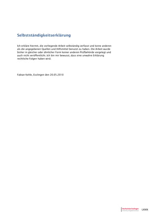 LXXIX
Selbstständigkeitserklärung
Ich erkläre hiermit, die vorliegende Arbeit selbständig verfasst und keine anderen
als die angegebenen Quellen und Hilfsmittel benutzt zu haben. Die Arbeit wurde
bisher in gleicher oder ähnlicher Form keiner anderen Prüfbehörde vorgelegt und
auch nicht veröffentlicht. Ich bin mir bewusst, dass eine unwahre Erklärung
rechtliche Folgen haben wird.
Fabian Kehle, Esslingen den 20.05.2010
 