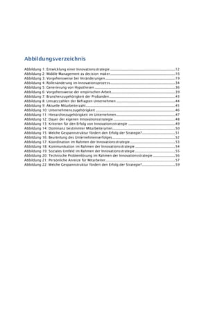 Abbildungsverzeichnis
Abbildung 1: Entwicklung einer Innovationsstrategie ..................................................................12
Abbildung 2: Middle Management as decision maker..................................................................16
Abbildung 3: Vorgehensweise bei Veränderungen.......................................................................19
Abbildung 4: Rollenänderung im Innovationsprozess..................................................................34
Abbildung 5: Generierung von Hypothesen ..................................................................................36
Abbildung 6: Vorgehensweise der empirischen Arbeit.................................................................39
Abbildung 7: Branchenzugehörigkeit der Probanden...................................................................43
Abbildung 8: Umsatzzahlen der Befragten Unternehmen ............................................................44
Abbildung 9: Aktuelle Mitarbeiterzahl...........................................................................................45
Abbildung 10: Unternehmenszugehörigkeit .................................................................................46
Abbildung 11: Hierarchiezugehörigkeit im Unternehmen............................................................47
Abbildung 12: Dauer der eigenen Innovationsstrategie...............................................................48
Abbildung 13: Kriterien für den Erfolg von Innovationsstrategie ................................................49
Abbildung 14: Dominanz bestimmter Mitarbeiterarten................................................................50
Abbildung 15: Welche Gespannstruktur fördert den Erfolg der Strategie?..................................51
Abbildung 16: Beurteilung des Unternehmenserfolges................................................................52
Abbildung 17: Koordination im Rahmen der Innovationsstrategie..............................................53
Abbildung 18: Kommunikation im Rahmen der Innovationsstrategie.........................................54
Abbildung 19: Soziales Umfeld im Rahmen der Innovationsstrategie.........................................55
Abbildung 20: Technische Problemlösung im Rahmen der Innovationsstrategie.......................56
Abbildung 21: Persönliche Anreize für Mitarbeiter.......................................................................57
Abbildung 22: Welche Gespannstruktur fördert den Erfolg der Strategie?..................................59
 
