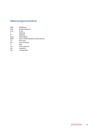 VI
Abkürzungsverzeichnis
Abb. Abbildung
bzw. beziehungsweise
et al. et alia
f. folgende
ff. folgende
Hrsg. Herausgeber
KMU Kleine mittelständische Unternehmen
o.J. ohne Jahr
o.V. ohne Verfasser
S. Seite
u.a. unter anderem
vgl. vergleiche
z.B. zum Beispiel
 