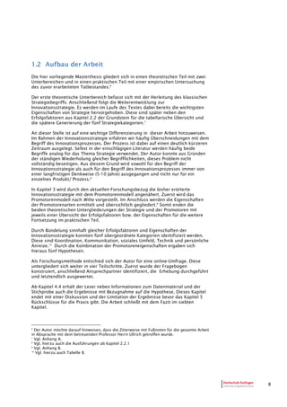 8
1.2 Aufbau der Arbeit
Die hier vorliegende Masterthesis gliedert sich in einen theoretischen Teil mit zwei
Unterbereichen und in einen praktischen Teil mit einer empirischen Untersuchung
des zuvor erarbeiteten Tatbestandes.6
Der erste theoretische Unterbereich befasst sich mit der Herleitung des klassischen
Strategiebegriffs. Anschließend folgt die Weiterentwicklung zur
Innovationsstrategie. Es werden im Laufe des Textes dabei bereits die wichtigsten
Eigenschaften von Strategie hervorgehoben. Diese sind später neben den
Erfolgsfaktoren aus Kapitel 2.2 der Grundstein für die tabellarische Übersicht und
die spätere Generierung der fünf Strategiekategorien.7
An dieser Stelle ist auf eine wichtige Differenzierung in dieser Arbeit hinzuweisen.
Im Rahmen der Innovationsstrategie erfahren wir häufig Überschneidungen mit dem
Begriff des Innovationsprozesses. Der Prozess ist dabei auf einen deutlich kürzeren
Zeitraum ausgelegt. Selbst in der einschlägigen Literatur werden häufig beide
Begriffe analog für das Thema Strategie verwendet. Der Autor konnte aus Gründen
der ständigen Wiederholung gleicher Begrifflichkeiten, dieses Problem nicht
vollständig beseitigen. Aus diesem Grund wird sowohl für den Begriff der
Innovationsstrategie als auch für den Begriff des Innovationsprozesses immer von
einer langfristigen Denkweise (5-10 Jahre) ausgegangen und nicht nur für ein
einzelnes Produkt/ Prozess.8
In Kapitel 3 wird durch den aktuellen Forschungsbezug die bisher erörterte
Innovationsstrategie mit dem Promotorenmodell angenähert. Zuerst wird das
Promotorenmodell nach Witte vorgestellt. Im Anschluss werden die Eigenschaften
der Promotorenarten ermittelt und übersichtlich gegliedert.9
Somit enden die
beiden theoretischen Untergliederungen der Strategie und der Promotoren mit
jeweils einer Übersicht der Erfolgsfaktoren bzw. der Eigenschaften für die weitere
Fortsetzung im praktischen Teil.
Durch Bündelung sinnhaft gleicher Erfolgsfaktoren und Eigenschaften der
Innovationsstrategie konnten fünf übergeordnete Kategorien identifiziert werden.
Diese sind Koordination, Kommunikation, soziales Umfeld, Technik und persönliche
Anreize.10
Durch die Kombination der Promotoreneigenschaften ergaben sich
hieraus fünf Hypothesen.
Als Forschungsmethode entschied sich der Autor für eine online-Umfrage. Diese
untergliedert sich weiter in vier Teilschritte. Zuerst wurde der Fragebogen
konstruiert, anschließend Ansprechpartner identifiziert, die Erhebung durchgeführt
und letztendlich ausgewertet.
Ab Kapitel 4.4 erhält der Leser neben Informationen zum Datenmaterial und der
Stichprobe auch die Ergebnisse mit Bezugnahme auf die Hypothese. Dieses Kapitel
endet mit einer Diskussion und der Limitation der Ergebnisse bevor das Kapitel 5
Rückschlüsse für die Praxis gibt. Die Arbeit schließt mit dem Fazit im siebten
Kapitel.
6
Der Autor möchte darauf hinweisen, dass die Zitierweise mit Fußnoten für die gesamte Arbeit
in Absprache mit dem betreuenden Professor Herrn Ullrich getroffen wurde.
7
Vgl. Anhang A.
8
Vgl. hierzu auch die Ausführungen ab Kapitel 2.2.1
9
Vgl. Anhang B.
10
Vgl. hierzu auch Tabelle 8.
 