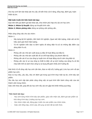 Chương trình Dạy học của Intel®
Khóa học Cơ bản

Cho học sinh làm bài khảo sát nhu cầu về kiến thức và kĩ năng, tổng hợp, đánh giá, hoàn
thiện dự án.
Một tuần trước khi tiến hành bài dạy:
Dựa trên kết quả đánh giá bài khảo sát, chia nhóm phù hợp cho các em học sinh.
Nhóm 1: Nhóm lý thuyết: đóng vai thuyết trình viên.
Nhóm 2: Nhóm phóng viên: đóng vai phóng viên phỏng vấn.
Phân công công việc cho các nhóm:
Nhóm 1:
-

Xây dựng bộ thí nghiệm, tiến hành thí nghiệm. Quan sát hiện tượng, nhận xét và tìm
hiểu cách giải thích hiện tượng.

-

Từ thí nghiệm trên đưa ra định nghĩa về dòng điện Fu-cô và những đặc điểm của
dòng điện Fu-cô.

Nhóm 2:
-

Phỏng vấn các nhà sản xuất dụng cụ bếp về hoạt động của bếp từ.

-

Phỏng vấn các nhà sản xuất ôtô về cơ chế hoạt động của phanh điện từ.

-

Phỏng vấn các kĩ sư của công ty luyện kim về hoạt động của lò cảm ứng điện từ.

-

Phỏng vấn các kĩ sư của công ty thiết bị điện về sự ảnh hưởng của dòng Fu-cô lên
máy biến thế và cách thức công ty sử dụng để giảm thiểu ảnh hưởng đó.

Giải thích rõ về công việc học sinh cần làm, đưa ra một số ý tưởng gợi ý cho học sinh về sản
phẩm học sinh.
Đưa ra mục tiêu, yêu cầu, tiêu chí đánh giá trong quá trình thực hiện dự án, trình bày sản
phẩm.
Yêu cầu học sinh nộp bản phân công công việc và quá trình tiến hành công việc của các
thành viên trong nhóm.
Giáo viên theo dõi, giúp đỡ các học sinh nếu các em gặp khó khăn thông qua blog.

Tiến hành bài dạy:
-

Học sinh từng nhóm trình bày sản phẩm, giáo viên nhận xét, đánh giá sản phẩm và
khả năng trình bày ý tưởng của học sinh.

-

Các nhóm nhận xét, đóng góp ý kiến cho sản phẩm của nhóm khác.

-

Giáo viên tổng hợp, chỉnh sửa, bổ sung và tóm tắt lại kiến thức.

© 2000-2007 Intel Corporation. All Rights Reserved.

Page 5 of 7

 