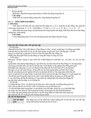 Chương trình Dạy học của Intel®
Khóa học Cơ bản


       khi ma sát nhỏ.
       - Biết được rằng hiện tượng cộng hưởng có nhiều ứng dụng trong thực tế
       2. Kỹ năng:
       - Nhận biết các loại dao động cưỡng bức, cộng hưởng trong thực tế.

 Bài 12 : TỔNG HỢP DAO ĐỘNG
 1. Kiến thức:
       - Biết rằng có thểuu
                          thay thế việc cộng hai hàm dạng sin xuuvà x2 cùng tần số góc bằng rviệc uu
                          r     uu
                                 r                             1
                                                                 r        uu
                                                                           r                uu    cộng hai
                                                                                                   r
 vectơ quay tương ứng X 1 và X 2 ở thời điểm t = 0. Nếu x1 ↔ X 1 , x2 ↔ X 2 thì x1 + x2 ↔ X 1 + X 2
       - Hiểu được tầm quan trọng của độ lệch pha khi tổng hợp hai dao động. Biết được thế nào là dao động
 cưỡng bức, cộng hưởng.
       2. Kỹ năng:
       - Có kĩ năng dùng cách vẽ Fre−nen để tổng hợp hai dao động cùng tần số góc.



 Mục tiêu đối với học sinh / kết quả học tập
 - Về kiến thức:
 Nhận biết kiến thức Vật lí phổ thông về Dao Động Cơ Học, cơ bản và phù hợp với những quan điểm
 hiện đại như các khái niệm về các sự vật, hiện tượng và quá trình Vật lí thường gặp ; Các đại
 lượng, các định luật và nguyên lí Vật lí cơ bản liên quan đến Dao Động Cơ;
 Những ứng dụng phổ biến của dao động cơ trong đời sống và trong sản xuất.
   - Về kĩ năng:
 Biết quan sát hiện tượng và quá trình Vật lí (Dao Động Cơ); biết điều tra, sưu tầm, tra cứu tài liệu
 từ các
 nguồn khác nhau để thu thập thông tin cần thiết cho việc khai thác đề tài Dao Động Cơ. Sử dụng được
 các dụng cụ đo phổ biến của Vật lí; biết lắp ráp và tiến hành các thí nghiệm Dao Động đơn giản.
 Biết phân tích, tổng hợp và xử lí các thông tin thu được để rút ra kết luận, đề ra các dự đoán
 đơn giản về các mối quan hệ hay về bản chất của các hiện tượng hoặc quá trình Vật lí cũng
 như đề xuất phương án thí nghiệm để kiểm tra dự đoán đã đề ra. Vận dụng được kiến thức để
 mô tả và giải thích các hiện tượng và quá trình Vật lí, giải các bài tập Dao Động Cơ và giải quyết các
 vấn đề đơn giản trong đời sống và sản xuất ở mức độ phổ thông. Sử dụng các thuật ngữ Vật
 lí, các biểu bảng, đồ thị để trình bày rõ ràng chính xác những hiểu biết cũng như những kết
 quả thu được qua thu thập và xử lí thông tin.
  - Về thái độ :
  Có hứng thú học Vật lí, yêu thích tìm tòi khoa học, trân trọng đối với những đóng góp của
 Vật lí cho sự tiến bộ của xã hội và đối với công lao của các nhà khoa học.
  Có thái độ khách quan trung thực, có tác phong tỉ mỉ cẩn thận, chính xác và có tinh thần hợp
 tác trong việc học tập môn Vật lí cũng như trong việc áp dụng các hiểu biết đã đạt được.
 Có ý thức vận dụng những hiểu biết Vật lí vào đời sống nhằm cải thiện điều kiện sống, học
 tập cũng như bảo vệ và giữ gìn môi trường sống tự nhiên.
 Bộ câu hỏi định hướng
        Câu hỏi khái          Dao động của con lắc đồng hồ ở ngoài không khí sẽ như thế nào, còn nếu đặt
        quát                  trong chân không mà tháo pin thì sẽ ra sao ?



© 2000-2007 Intel Corporation. All Rights Reserved.                                       Page   3 of 10
 