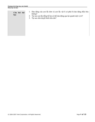 Chương trình Dạy học của Intel®
Khóa học Cơ bản


                                  1. Dao động của con lắc đơn và con lắc vật lí có phải là dao động điều hòa
        Câu hỏi bài
                                     không?
        học
                                  2. Tại sao con lắc đồng hồ lại có thể dao động qua lại quanh một vị trí?
                                  3. Tại sao cấm duyệt binh trên cầu?




© 2000-2007 Intel Corporation. All Rights Reserved.                                          Page   4 of 10
 