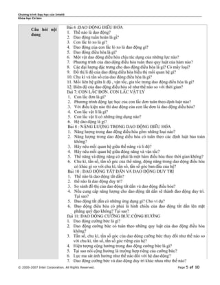 Chương trình Dạy học của Intel®
Khóa học Cơ bản


                                  Bài 6 :DAO ĐỘNG ĐIỀU HÒA
        Câu hỏi nội
                                  1. Thế nào là dao động?
        dung
                                  2. Dao động tuần hoàn là gì?
                                  3. Con lắc lò xo là gì?
                                  4. Dao động của con lắc lò xo là dao động gì?
                                  5. Dao động điều hòa là gì?
                                  6. Một vật dao động điều hòa chịu tác dụng của những lực nào?
                                  7. Phương trình của dao động điều hòa tuân theo quy luật của hàm nào?
                                  8. Các đại lượng đặc trưng cho dao động điều hòa là gì? Có mấy loại?
                                  9. Đồ thị li độ của dao động điều hòa biểu thị mối quan hệ gì?
                                  10. Chu kì và tần số của dao động điều hòa là gì?
                                  11. Mối liên hệ giữa li độ , vận tốc, gia tốc trong dao động điều hòa là gì?
                                  12. Biên độ của dao động điều hòa sẽ như thế nào so với thời gian?
                                  Bài 7: CON LẮC ĐƠN. CON LẮC VẬT LÝ
                                  1. Con lắc đơn là gì?
                                  2. Phương trình động lực học của con lắc đơn tuân theo định luật nào?
                                  3. Với điều kiện nào thì dao động của con lắc đơn là dao động diều hòa?
                                  4. Con lắc vật lí là gì?
                                  5. Con lắc vật lí có những ứng dụng nào?
                                  6. Hệ dao động là gì?
                                  Bài 8 : NĂNG LƯỢNG TRONG DAO ĐỘNG ĐIỀU HÒA
                                  1. Năng lượng trong dao động điều hòa gồm những loại nào?
                                  2. Năng lượng trong dao động diều hòa có tuân theo các định luật bảo toàn
                                       không?
                                  3. Hãy nêu mối quan hệ giữa thế năng và li độ?
                                  4. Hãy nêu mối quan hệ giữa động năng và vận tốc?
                                  5. Thế năng và động năng có phải là một hàm điều hòa theo thời gian không?
                                  6. Chu kì, tần số, tần số góc của thế năng, động năng trong dao động điều hòa
                                       có khác gì so với chu kì, tần số, tần số góc ban đầu của hệ?
                                  Bài 10 : DAO ĐỘNG TẮT DẦN VÀ DAO ĐỘNG DUY TRÌ
                                  1. Thế nào là dao động tắt dần?
                                  2. thế nào là dao động duy trì?
                                  3. So sánh đồ thị của dao động tắt dần và dao động điều hòa?
                                  4. Nếu cung cấp năng lượng cho dao động tắt dần sẽ thành đao động duy trì.
                                       Tại sao?
                                  5. Dao động tắt dần có những ứng dụng gì? Cho ví dụ?
                                  6. Dao động điều hòa có phải là hình chiếu của dao động tắt dần lên mặt
                                       phẳng quỹ đạo không? Tại sao?
                                  Bài 11: DAO ĐỘNG CƯỠNG BỨC.CỘNG HƯỞNG
                                  1. Dao động cưỡng bức là gì?
                                  2. Dao động cưỡng bức có tuân theo những quy luật của dao động điều hòa
                                       không?
                                  3. Tần số, chu kì, tần số góc của dao động cưỡng bức thay đổi như thế nào so
                                       với chu kì, tần số, tần số góc riêng của hệ?
                                  4. Hiện tượng cộng hưởng trong dao động cưỡng bức là gì?
                                  5. Tại sao nói cộng hưởng là trường hợp riêng của cưỡng bức?
                                  6. Lực ma sát ảnh hưởng như thế nào đối với hệ dao động?
                                  7. Dao động cưỡng bức và dao động duy trì khác nhau như thế nào?
© 2000-2007 Intel Corporation. All Rights Reserved.                                             Page   5 of 10
 