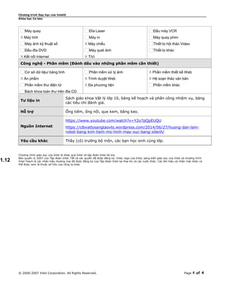 Chương trình Dạy học của Intel®
Khóa học Cơ bản
Máy quay
X Máy tính
Máy ảnh kỹ thuật số
Đầu đĩa DVD
X Kết nối Internet
Đĩa Laser
Máy in
X Máy chiếu
Máy quét ảnh
X TiVi
Đầu máy VCR
Máy quay phim
Thiết bị hội thảo Video
Thiết bị khác
Công nghệ - Phần mềm (Đánh dấu vào những phần mềm cần thiết)
Cơ sở dữ liệu/ bảng tính
X Ấn phẩm
Phần mềm thư điện tử
Bách khoa toàn thư trên đĩa CD
Phần mềm xử lý ảnh
X Trình duyệt Web
X Đa phương tiện
X Phần mềm thiết kế Web
X Hệ soạn thảo văn bản
Phần mềm khác
Tư liệu in
Sách giáo khoa Vật lý lớp 10, bảng kế hoạch và phân công nhiệm vụ, bảng
các tiêu chí đánh giá.
Hỗ trợ Ống tiêm, ống nối, que kem, băng keo.
Nguồn Internet
https://www.youtube.com/watch?v=Y2o7pQpEUQU
https://clbvatlysangtaovts.wordpress.com/2014/06/27/huong-dan-lam-
robot-bang-kim-tiem-mo-hinh-may-xuc-bang-xilanh/
Yêu cầu khác Thầy (cô) trưởng bộ môn, các bạn học sinh cùng lớp.
Chương trình giáo dục của Intel ® được quỹ Intel và tập đoàn Intel tài trợ.
Bản quyền © 2007 của Tập đoàn Intel. Tất cả các quyền đã được đăng ký. Intel, logo của Intel, sáng kiến giáo dục của Intel và chương trình
Intel Teach là các nhãn hiệu thương mại đã được đăng ký của Tập đoàn Intel tại Hoa Kỳ và các nước khác. Các tên hiệu và nhãn mác khác có
thể được xem là thuộc sở hữu của công ty khác
© 2000-2007 Intel Corporation. All Rights Reserved. Page 4 of 4
1.12
 