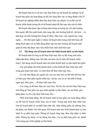 Kế hoạch năm là cơ sở cho việc thực hiện các kế hoạch tác nghiệp- là kế
hoạch bao gồm các hoạt động cụ thể cho từng lĩnh vực và từng thành viên.Vì
kế hoạch tác nghiệp nhằm đảm bảo thực hiện các nhiệm vụ cụ thể của kế
hoạch chiến thuật (trong đó có kế hoạch năm) để đạt mục tiêu của tổ chức.
Kế hoạch năm được lập ra hàng năm trong sự tương tác với môi trường
bên ngoài: đối thủ cạnh tranh, nhà cung cấp, môi trường kinh tế, văn hoá… và
phù hợp với môi trường bên trong tổ chức: Mục tiêu, vốn, nguồn lực, công
nghệ,…. Do thời gian ngắn (1 năm), kế hoạch năm mang tính linh hoạt, dễ
dàng thích nghi với sự biến động phức tạp của môi trường. Kế hoạch năm
giúp tổ chức đạt được mục tiêu chiến lược một cách hiệu quả.
2.3. Nội dung của kế hoạch năm cho kinh doanh dịch vụ bảo hành.
Kế hoạch năm là công cụ để thực hiện mục tiêu cụ thể trong một năm,
nhằm đạt được những mục tiêu bậc cao hơn của tổ chức (kế hoạch chiến
lược). Nội dung của kế hoạch năm cho kinh doanh dịch vụ bảo hành bao gồm:
- Các giải pháp cho kinh doanh dịch vụ bảo hành để thực hiện mục tiêu
trong giai đoạn một năm. Là cách thức để thực hiện mục tiêu…
- Là việc huy động các nguồn lực vào các mục tiêu cụ thể như thế nào cho
có hiệu quả: Bao gồm nguồn nhân lực, vật lực, các cơ sở vật chất kĩ thuật,
ngân quỹ, thời gian,… để thực hiện mục tiêu.
- Các công cụ để thực hiện các mục tiêu: Trả lời cho câu hỏi thực hiện mục
tiêu bằng gì? bao gồm các quy trình nghiệp vụ bảo hành, các mô hình, giải
pháp phục vụ cho việc thực hiện mục tiêu…
- Phối hợp hành động: Do kế hoạch năm là bao gồm các hoạt động nhằm
cụ thể hoá kế hoạch chiến lược của tổ chức. Trong quá trình thực hiện mục
tiêu kế hoạch phải có sự phối hợp chặt chẽ, nhịp nhàng giữa các phòng, ban,
bộ phận, các thành viên liên quan. Kế hoạch năm cho kinh doanh dịch vụ bảo
hành là sự phối hợp giữa: Phòng kế hoạch tổng hợp, Ban tiếp nhận và điều
phối, Phòng kỹ thuật, và hệ thống ban kho...Và sự phối hợp giữa các thành
viên trong quy trình nghiệp vụ bảo hành.
 