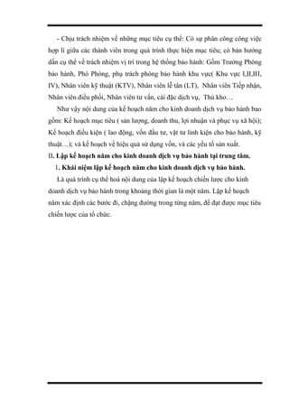 - Chịu trách nhiệm về những mục tiêu cụ thể: Có sự phân công công việc
hợp lí giữa các thành viên trong quá trình thực hiện mục tiêu; có bản hướng
dấn cụ thể về trách nhiệm vị trí trong hệ thống bảo hành: Gồm Trưởng Phòng
bảo hành, Phó Phòng, phụ trách phòng bảo hành khu vực( Khu vực I,II,III,
IV), Nhân viên kỹ thuật (KTV), Nhân viên lễ tân (LT), Nhân viên Tiếp nhận,
Nhân viên điều phối, Nhân viên tư vấn, cài đặc dịch vụ, Thủ kho…
Như vậy nội dung của kế hoạch năm cho kinh doanh dịch vụ bảo hành bao
gồm: Kế hoạch mục tiêu ( sản lượng, doanh thu, lợi nhuận và phục vụ xã hội);
Kế hoạch điều kiện ( lao động, vốn đầu tư, vật tư linh kiện cho bảo hành, kỹ
thuật…); và kế hoạch về hiệu quả sử dụng vốn, và các yếu tố sản xuất.
II. Lập kế hoạch năm cho kinh doanh dịch vụ bảo hành tại trung tâm.
1. Khái niệm lập kế hoạch năm cho kinh doanh dịch vụ bảo hành.
Là quá trình cụ thể hoá nội dung của lập kế hoạch chiến lược cho kinh
doanh dịch vụ bảo hành trong khoảng thời gian là một năm. Lập kế hoạch
năm xác định các bước đi, chặng đường trong từng năm, để đạt được mục tiêu
chiến lược của tổ chức.
 