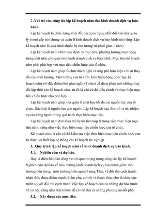 2 .Vai trò của công tác lập kế hoạch năm cho kinh doanh dịch vụ bảo
hành.
Lập kế hoạch là chức năng khởi đầu và quan trọng nhất đối với nhà quản
lý ở mọi cấp nói chung và quản lí kinh doanh dịch vụ bảo hành nói riêng. Lập
kế hoạch năm là quá trình chuẩn bị cho tương lai (thời gian 1 năm).
Lập kế hoạch năm nhằm xác định rõ mục tiêu, phương hướng hoạt động
trong một năm cho quá trình kinh doanh dịch vụ bảo hành. Mục tiêu kế hoạch
năm phải phù hợp với mục tiêu chiến lược của tổ chức.
Lập kế hoạch năm giúp tổ chức thích nghi và ứng phó hữu hiệu với sự thay
đổi của môi trường. Môi trường của tổ chức luôn biến động phức tạp, kế
hoạch năm với đặc điểm thời gian ngắn (1 năm) dễ dàng phản ảnh những thay
đổi kịp thời vào kế hoạch năm, từ đó là căn cứ để điều chỉnh và thực hiện mục
tiêu chiến lược cho phù hợp.
Lập kế hoạch năm giúp nhà quản lí phát huy tối đa các nguồn lực của tổ
chức. Đặc biệt là nguồn lực con người. Lập kế hoạch xác định rõ vị trí, nhiệm
vụ của từng người trong quá trình thực hiện mục tiêu.
Lập kế hoạch năm đảm bảo thứ tự ưu tiên hợp lí trong việc thực hiện mục
tiêu năm, cũng như việc thực hiện mục tiêu chiến lược của tổ chức.
Kế hoạch năm là căn cứ để kiểm tra việc thực hiện mục tiêu chiến lược của
tổ chức, và thiết lập hệ thống các kế hoạch tác nghiệp.
3. Quy trình lập kế hoạch năm về kinh doanh dịch vụ bảo hành.
3.1. Nghiên cứu và dự báo.
Đây là điểm bắt đầu đóng vai trò quan trọng trong công tác lập kế hoạch.
Nghiên cứu dự báo về môi trường kinh doanh dịch vụ bảo hành gồm: môi
trường bên trong, môi trườmg bên ngoài Trung Tâm, về đối thủ cạch tranh,
nhận thức được điểm mạnh, điểm yếu; cơ hội và thách thức cho tổ chức của
mình so với đối thủ cạnh tranh.Việc lập kế hoạch cần có những dự báo trước
về cơ hội, cũng như thách thức để có thể đưa ra những phương án đối phó.
3.2. Xây dựng các mục tiêu.
 