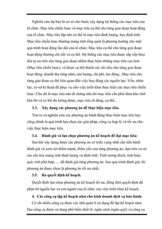 Nghiên cứu dự báo là cơ sở cho bước xây dựng hệ thống các mục tiêu của
tổ chức: Mục tiêu chiến lược và mục tiêu cụ thể cho từng giai đoạn hoạt động
của tổ chức. Mục tiêu lập nên có thể là mục tiêu định lượng, hay định tính.
Mục tiêu chiến lược thường mang tính tổng quát là phương hướng cho một
quá trình hoạt động lâu dài của tổ chức; Mục tiêu cụ thể cho từng giai đoạn
hoạt động thường chi tiết và cụ thể. Hệ thống các mục tiêu được sắp xếp theo
thứ tự ưu tiên cho từng giai đoạn nhằm thực hiện những mục tiêu cao hơn
(Mục tiêu chiến lược), và được cụ thể thành các chỉ tiêu cho từng giai đoạn
hoạt động: doanh thu từng năm, sản lượng, chi phí, lao động...Mục tiêu cho
từng giai đoạn cụ thể liên quan đến việc huy động các nguồn lực: Vốn, nhân
lực, cơ sở kĩ thuật để phục vụ cho việc triển khai thực hiện các mục tiêu chiến
lược. Cho dù là mục tiêu nào đi chăng nữa thì mục tiêu cần phải đảm bảo tính
khả thi và có thể đo lường được, mục tiêu rõ dàng, cụ thể...
3.3. Xây dựng các phương án để thực hiện mục tiêu.
Tìm ra và nghiên cứu các phương án hành động thực hiện mục tiêu hay
cũng chính là quá trình lựa chọn các giải pháp, công cụ hợp lý và tối ưu cho
việc thực hiện mục tiêu.
3.4. Đánh giá và lựa chọn phương án kế hoạch để đạt mục tiêu:
Sau khi xây dựng được các phương án có triển vọng nhất cần tiến hành
đánh giá và xem xét điểm mạnh, điểm yếu của từng phương án, dựa trên cơ sở
các chỉ tiêu mang tính định lượng và định tính: Tính tương thích; tính hiệu
quả; tính phù hợp; .... để đánh giá từng phương án. Sau quá trình đánh giá, thì
phương án được chọn là phương án tối ưu nhất.
3.5. Ra quyết định kế hoạch.
Quyết định lựa chọn phương án kế hoạch tối ưu, đồng thời quyết định để
phân bổ nguồn lực và con người của tổ chức vào việc triển khai kế hoạch.
4. Các công cụ lập kế hoạch năm cho kinh doanh dịch vụ bảo hành.
Có rất nhiều công cụ được các nhà quản lí sử dụng để lập kế hoạch năm.
Hai công cụ được sử dụng phổ biến nhất là: ngân sách (ngân quỹ) và công cụ
 