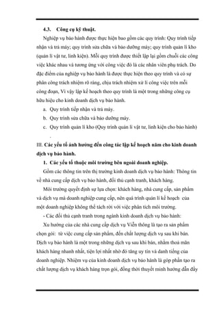4.3. Công cụ kỹ thuật.
Nghiệp vụ bảo hành được thực hiện bao gồm các quy trình: Quy trình tiếp
nhận và trả máy; quy trình sửa chữa và bảo dưỡng máy; quy trình quản lí kho
(quản lí vật tư, linh kiện). Mỗi quy trình được thiết lập lại gồm chuỗi các công
việc khác nhau và tương ứng với công việc đó là các nhân viên phụ trách. Do
đặc điểm của nghiệp vụ bảo hành là được thực hiện theo quy trình và có sự
phân công trách nhiệm rõ ràng, chịu trách nhiệm xử lí công việc trên mỗi
công đoạn, Vì vậy lập kế hoạch theo quy trình là một trong những công cụ
hữu hiệu cho kinh doanh dịch vụ bảo hành.
a. Quy trình tiếp nhận và trả máy.
b. Quy trình sửa chữa và bảo dưỡng máy.
c. Quy trình quản lí kho (Quy trình quản lí vật tư, linh kiện cho bảo hành)
.
III. Các yếu tố ảnh hưởng đến công tác lập kế hoạch năm cho kinh doanh
dịch vụ bảo hành.
1. Các yếu tố thuộc môi trường bên ngoài doanh nghiệp.
Gồm các thông tin trên thị trường kinh doanh dịch vụ bảo hành: Thông tin
về nhà cung cấp dịch vụ bảo hành, đối thủ cạnh tranh, khách hàng.
Môi trường quyết định sự lựa chọn: khách hàng, nhà cung cấp, sản phẩm
và dịch vụ mà doanh nghiệp cung cấp, nên quá trình quản lí kế hoạch của
một doanh nghiệp không thể tách rời với việc phân tích môi trường.
- Các đối thủ cạnh tranh trong ngành kinh doanh dịch vụ bảo hành:
Xu hướng của các nhà cung cấp dịch vụ Viễn thông là tạo ra sản phẩm
chọn gói: từ việc cung cấp sản phẩm, đến chất lượng dịch vụ sau khi bán.
Dịch vụ bảo hành là một trong những dịch vụ sau khi bán, nhằm thoả mãn
khách hàng nhanh nhất, tiện lợi nhất nhờ đó tăng uy tín và danh tiếng của
doanh nghiệp. Nhiệm vụ của kinh doanh dịch vụ bảo hành là góp phần tạo ra
chất lượng dịch vụ khách hàng trọn gói, đồng thời thuyết minh hướng dẫn đầy
 