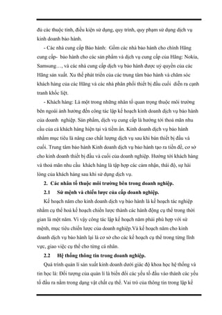 đủ các thuộc tính, điều kiện sử dụng, quy trình, quy phạm sử dụng dịch vụ
kinh doanh bảo hành.
- Các nhà cung cấp Bảo hành: Gồm các nhà bảo hành cho chính Hãng
cung cấp- bảo hành cho các sản phẩm và dịch vụ cung cấp của Hãng: Nokía,
Samsung…, và các nhà cung cấp dịch vụ bảo hành được uỷ quyền của các
Hãng sản xuất. Xu thế phát triển của các trung tâm bảo hành và chăm sóc
khách hàng của các Hãng và các nhà phân phối thiết bị đầu cuối diễn ra cạnh
tranh khốc liệt.
- Khách hàng: Là một trong những nhân tố quan trọng thuộc môi trường
bên ngoài ảnh hưởng đến công tác lập kế hoạch kinh doanh dịch vụ bảo hành
của doanh nghiệp. Sản phẩm, dịch vụ cung cấp là hướng tới thoả mãn nhu
cầu của cả khách hàng hiện tại và tiềm ẩn. Kinh doanh dịch vụ bảo hành
nhằm mục tiêu là nâng cao chất lượng dịch vụ sau khi bán thiết bị đầu và
cuối. Trung tâm bảo hành Kinh doanh dịch vụ bảo hành tạo ra tiền đề, cơ sở
cho kinh doanh thiết bị đầu và cuối của doanh nghiệp. Hướng tới khách hàng
và thoả mãn nhu cầu khách hàng là tập hợp các cảm nhận, thái độ, sự hài
lòng của khách hàng sau khi sử dụng dịch vụ.
2. Các nhân tố thuộc môi trường bên trong doanh nghiệp.
2.1 Sứ mệnh và chiến lược của cấp doanh nghiệp.
Kế hoạch năm cho kinh doanh dịch vụ bảo hành là kế hoạch tác nghiệp
nhằm cụ thể hoá kế hoạch chiến lược thành các hành động cụ thể trong thời
gian là một năm. Vì vậy công tác lập kế hoạch năm phải phù hợp với sứ
mệnh, mục tiêu chiến lược của doanh nghiệp.Và kế hoạch năm cho kinh
doanh dịch vụ bảo hành lại là cơ sở cho các kế hoạch cụ thể trong từng lĩnh
vực, giao việc cụ thể cho từng cá nhân.
2.2 Hệ thống thông tin trong doanh nghiệp.
Quá trình quản lí sản xuất kinh doanh dưới giác độ khoa học hệ thống và
tin học là: Đối tượng của quản lí là biến đổi các yếu tố đầu vào thành các yếu
tố đầu ra nằm trong dạng vật chất cụ thể. Vai trò của thông tin trong lập kế
 