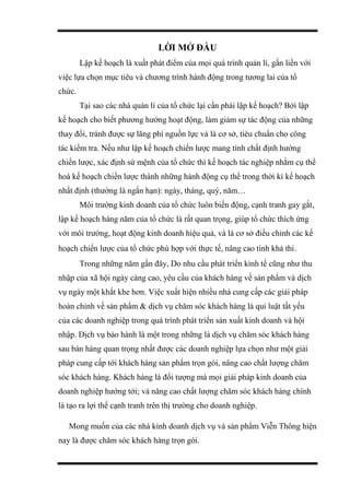LỜI MỞ ĐẦU
Lập kế hoạch là xuất phát điểm của mọi quá trình quản lí, gắn liền với
việc lựa chọn mục tiêu và chương trình hành động trong tương lai của tổ
chức.
Tại sao các nhà quản lí của tổ chức lại cần phải lập kế hoạch? Bởi lập
kế hoạch cho biết phương hướng hoạt động, làm giảm sự tác động của những
thay đổi, tránh được sự lãng phí nguồn lực và là cơ sở, tiêu chuẩn cho công
tác kiểm tra. Nếu như lập kế hoạch chiến lược mang tính chất định hướng
chiến lược, xác định sứ mệnh của tổ chức thì kế hoạch tác nghiệp nhằm cụ thể
hoá kế hoạch chiến lược thành những hành động cụ thể trong thời kì kế hoạch
nhất định (thường là ngắn hạn): ngày, tháng, quý, năm…
Môi trường kinh doanh của tổ chức luôn biến động, cạnh tranh gay gắt,
lập kế hoạch hàng năm của tổ chức là rất quan trọng, giúp tổ chức thích ứng
với môi trường, hoạt động kinh doanh hiệu quả, và là cơ sở điều chỉnh các kế
hoạch chiến lược của tổ chức phù hợp với thực tế, nâng cao tính khả thi.
Trong những năm gần đây, Do nhu cầu phát triển kinh tế cũng như thu
nhập của xã hội ngày càng cao, yêu cầu của khách hàng về sản phẩm và dịch
vụ ngày một khắt khe hơn. Việc xuất hiện nhiều nhà cung cấp các giải pháp
hoàn chỉnh về sản phẩm & dịch vụ chăm sóc khách hàng là qui luật tất yếu
của các doanh nghiệp trong quá trình phát triển sản xuất kinh doanh và hội
nhập. Dịch vụ bảo hành là một trong những là dịch vụ chăm sóc khách hàng
sau bán hàng quan trọng nhất được các doanh nghiệp lựa chọn như một giải
pháp cung cấp tới khách hàng sản phẩm trọn gói, nâng cao chất lượng chăm
sóc khách hàng. Khách hàng là đối tượng mà mọi giải pháp kinh doanh của
doanh nghiệp hướng tới; và nâng cao chất lượng chăm sóc khách hàng chính
là tạo ra lợi thế cạnh tranh trên thị trường cho doanh nghiệp.
Mong muốn của các nhà kinh doanh dịch vụ và sản phẩm Viễn Thông hiện
nay là được chăm sóc khách hàng trọn gói.
 