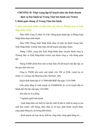 CHƯƠNG II: Thực trạng lập kế hoạch năm cho kinh doanh
dịch vụ bảo hành tại Trung Tâm bảo hành của Viettel.
I. Khái quát chung về Trung Tâm bảo hành.
1. Quá trình hình thành và phát triển của công ty Thương mại và Xuất
nhập khẩu Viettel.
Năm 1989, Công Ty Điện Tử Viễn Thông được thành lập và Phòng Xuất
Nhập Khẩu được hình thành.
Năm 1999, Phòng Xuất Nhập Khẩu được tổ chức lại thành Trung Tâm
Xuất Nhập Khẩu và được thực hiện chế độ hoạch toán phục thuộc.
Tháng 1/2005, trung tâm Xuất Nhập Khẩu được chuyển thành công ty
Thương Mại và Xuất Nhập khẩu viettel, trực thuộc công ty viễn thông quân
đội.
Tháng 4/2006 chính thức tách ra thực hiện chế độ hoạch toán độc lập, có
tên giao dịch như sau:
Công ty TNHH nhà nước một thành viên TM và XNK viettel trụ sở
chính: số 1-Giang văn Minh-kim Ma- Ba Đinh –HN
Quyết định thành lập số 11/2006/QĐ-BQP cấp ngày 11/01/2006
Giấy phép đăng kí kinh doanh số 0104600346 do sở kế hoạch đấu tư
thành phố Hà Nội cấp ngày 15/6/2006.
Vốn điều lệ 35 tỉ đồng.
* Nghành nghề kinh doanh
- Xuất nhập khẩu các thiết bị toàn bộ, thiết bị bán lẻ, thiết bị công cụ sản
xuất bưu chính- viễn thông, điện, điện tử, tin học, phát thanh, truyền hình,
công nghệ thông tin, đo lường điều khiển…
- Kinh doanh các loại vật tư, thiết bị, công trình, công nghệ thông tin, …
 