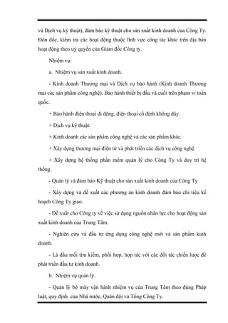 và Dịch vụ kỹ thuật), đảm bảo kỹ thuật cho sản xuất kinh doanh của Công Ty.
Đôn đốc, kiểm tra các hoạt động thuộc lĩnh vực công tác khác trên địa bàn
hoạt động theo uỷ quyền của Giám đốc Công ty.
Nhiệm vụ:
a. Nhiệm vụ sản xuất kinh doanh.
- Kinh doanh Thương mại và Dịch vụ bảo hành (Kinh doanh Thương
mại các sản phẩm công nghệ). Bảo hành thiết bị đầu và cuối trên phạm vi toàn
quốc.
+ Bảo hành điện thoại di động, điện thoại cố định không dây.
+ Dịch vụ kỹ thuật.
+ Kinh doanh các sản phẩm công nghệ và các sản phẩm khác.
+ Xây dựng thương mại điện tử và phát triển các dịch vụ công nghệ.
+ Xây dựng hệ thống phần mềm quản lý cho Công Ty và duy trì hệ
thống.
- Quản lý và đảm bảo Kỹ thuật cho sản xuất kinh doanh của Công Ty
- Xây dựng và đề xuất các phương án kinh doanh đảm bảo chỉ tiêu kế
hoạch Công Ty giao.
- Đề xuất cho Công ty về việc sử dụng nguồn nhân lực cho hoạt động sản
xuất kinh doanh của Trung Tâm.
- Nghiên cứu và đầu tư ứng dụng công nghệ mới và sản phẩm kinh
doanh.
- Là đầu mối tìm kiếm, phối hợp, hợp tác với các đối tác chiến lược để
phát triển đầu tư kinh doanh.
b. Nhiệm vụ quản lý.
- Quản lý bộ máy vận hành nhiệm vụ của Trung Tâm theo đúng Pháp
luật, quy định của Nhà nước, Quân đội và Tổng Công Ty.
 