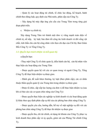 - Quản lý các hoạt động tài chính, tổ chức lao động, kế hoạch, hành
chính theo đúng luật, quy định của Nhà nước, phân cấp của Công Ty.
- Xây dựng bộ máy đáp ứng yêu cầu của Trung Tâm trong từng giai
đoạn phát triển.
c. Nhiệm vụ chính trị.
Xây dựng Trung Tâm trở thành một đơn vị vững mạnh toàn diện về
chính trị, nề nếp, kỷ luật; bảo đảm tốt công tác kinh doanh và đời sống vật
chất, tinh thần cho cán bộ công nhân viên theo chỉ đạo của Chi bộ, Ban Giám
Đốc Công Ty và Tổng Công Ty.
3.3. Quyền hạn trách nhiệm và mối quan hệ.
a.Quyền hạn:
-Thay mặt Công Ty tổ chức quản lý, điều hành cán bộ, cán bộ nhân viên
thực hiện các hoạt động của Trung Tâm
- Được quyền quan hệ với các cơ quan trong và ngoài Công Ty, Tổng
Công Ty để thực hiện nhiệm vụ được giao.
- Đánh giá, đề xuất khen thưởng, kỷ luật (theo phân cấp), các cá nhân
thuộc thẩm quyền quản lý của Trung tâm trong nhiệm vụ được giao
- Được tổ chức, sắp xếp lực lượng của đơn vị để thực hiện nhiệm vụ (sau
khi có báo cáo các cơ quan chức năng của Công Ty)
- Được quyền thực hiện các nghiệp vụ kinh doanh và các hoạt động quản
lý khác theo quy định phân cấp cụ thể của các phòng ban chức năng Công Ty
- Được quyền yêu cầu, hướng dẫn, hỗ trợ về mặt nghiệp vụ đối với các
phòng ban chức năng Công Ty để thực thi nhiệm vụ được giao
- Được quyền thu, chi tài chính, sử dụng tài khoản của Công Ty phục vụ
kinh doanh theo phân cấp và ủy quyền, giám sát của Phòng Tài chính Công
Ty.
 