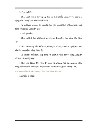 b. Trách nhiệm:
- Chịu trách nhiệm trước pháp luật và Giám Đốc Công Ty về các hoạt
động của Trung Tâm bảo hành Viettel.
- Đề xuất các phương án quản lý đảm bảo hoàn thành kế hoạch sản xuất
kinh doanh của Công Ty giao
c.Mối quan hệ:
- Chịu sự lãnh đạo, chỉ huy trực tiếp của Đảng bộ, Ban giám đốc Công
Ty
- Chịu sự hướng dẫn, kiểm tra, đánh giá về chuyên môn nghiệp vụ của
các Cơ quan chức năng Công Ty
- Là quan hệ phối hợp, hiệp đồng với các Cơ quan, đơn vị trong Công Ty
để thực hiện nhiệm vụ.
- Thay mặt Giám đốc Công Ty quan hệ với các đối tác, cơ quan chức
năng có liên quan bên ngoài phục vụ cho các hoạt động của Trung Tâm.
4. Cơ cấu tổ chức của Trung Tâm Bảo hành Viettel.
a.Cơ cấu tổ chức:
 