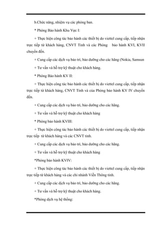 b.Chức năng, nhiệm vụ các phòng ban.
* Phòng Bảo hành Khu Vực I:
+ Thực hiện công tác bảo hành các thiết bị do viettel cung cấp, tiếp nhận
trực tiếp từ khách hàng, CNVT Tỉnh và các Phòng bảo hành KVI, KVII
chuyển đến.
+ Cung cấp các dịch vụ bảo trì, bảo dưỡng cho các hãng (Nokia, Samsun
+ Tư vấn và hỗ trợ kỹ thuật cho khách hàng.
* Phòng Bảo hành KV II:
+ Thực hiện công tác bảo hành các thiết bị do viettel cung cấp, tiếp nhận
trực tiếp từ khách hàng, CNVT Tỉnh và của Phòng bảo hành KV IV chuyển
đến.
+ Cung cấp các dịch vụ bảo trì, bảo dưỡng cho các hãng.
+ Tư vấn và hỗ trợ kỹ thuật cho khách hàng
* Phòng bảo hành KVIII:
+ Thực hiện công tác bảo hành các thiết bị do viettel cung cấp, tiếp nhận
trực tiếp từ khách hàng và các CNVT tỉnh.
+ Cung cấp các dịch vụ bảo trì, bảo dưỡng cho các hãng.
+ Tư vấn và hỗ trợ kỹ thuật cho khách hàng
*Phòng bảo hành KVIV:
+ Thực hiện công tác bảo hành các thiết bị do viettel cung cấp, tiếp nhận
trực tiếp từ khách hàng và các chi nhánh Viễn Thông tỉnh.
+ Cung cấp các dịch vụ bảo trì, bảo dưỡng cho các hãng.
+ Tư vấn và hỗ trợ kỹ thuật cho khách hàng.
*Phòng dịch vụ hệ thống:
 