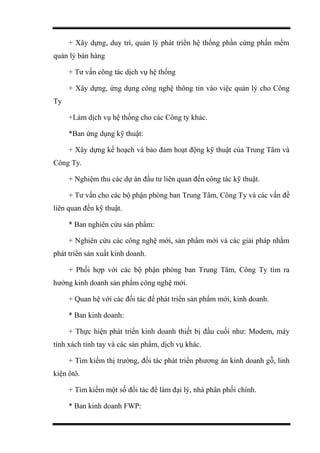 + Xây dựng, duy trì, quản lý phát triển hệ thống phần cứng phấn mềm
quản lý bán hàng
+ Tư vấn công tác dịch vụ hệ thống
+ Xây dựng, ứng dụng công nghệ thông tin vào việc quản lý cho Công
Ty
+Làm dịch vụ hệ thống cho các Công ty khác.
*Ban ứng dụng kỹ thuật:
+ Xây dựng kế hoạch và bảo đảm hoạt động kỹ thuật của Trung Tâm và
Công Ty.
+ Nghiệm thu các dự án đầu tư liên quan đến công tác kỹ thuật.
+ Tư vấn cho các bộ phận phòng ban Trung Tâm, Công Ty và các vấn đề
liên quan đến kỹ thuật.
* Ban nghiên cứu sản phẩm:
+ Nghiên cứu các công nghệ mới, sản phẩm mới và các giải pháp nhằm
phát triển sản xuất kinh doanh.
+ Phối hợp với các bộ phận phòng ban Trung Tâm, Công Ty tìm ra
hướng kinh doanh sản phẩm công nghệ mới.
+ Quan hệ với các đối tác để phát triển sản phẩm mới, kinh doanh.
* Ban kinh doanh:
+ Thực hiện phát triển kinh doanh thiết bị đầu cuối như: Modem, máy
tính xách tính tay và các sản phẩm, dịch vụ khác.
+ Tìm kiếm thị trường, đối tác phát triển phương án kinh doanh gỗ, linh
kiện ôtô.
+ Tìm kiếm một số đối tác để làm đại lý, nhà phân phối chính.
* Ban kinh doanh FWP:
 