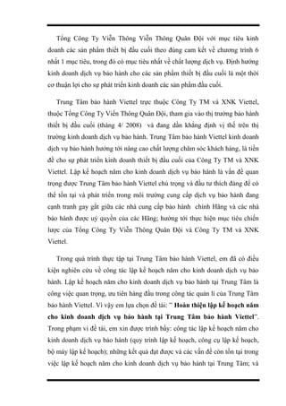 Tổng Công Ty Viễn Thông Viễn Thông Quân Đội với mục tiêu kinh
doanh các sản phẩm thiết bị đầu cuối theo đúng cam kết về chương trình 6
nhất 1 mục tiêu, trong đó có mục tiêu nhất về chất lượng dịch vụ. Định hướng
kinh doanh dịch vụ bảo hành cho các sản phẩm thiết bị đầu cuối là một thời
cơ thuận lợi cho sự phát triển kinh doanh các sản phẩm đầu cuối.
Trung Tâm bảo hành Viettel trực thuộc Công Ty TM và XNK Viettel,
thuộc Tổng Công Ty Viến Thông Quân Đội, tham gia vào thị trường bảo hành
thiết bị đầu cuối (tháng 4/ 2008) và đang dần khẳng định vị thế trên thị
trường kinh doanh dịch vụ bảo hành. Trung Tâm bảo hành Viettel kinh doanh
dịch vụ bảo hành hướng tới nâng cao chất lượng chăm sóc khách hàng, là tiền
đề cho sự phát triển kinh doanh thiết bị đầu cuối của Công Ty TM và XNK
Viettel. Lập kế hoạch năm cho kinh doanh dịch vụ bảo hành là vấn đề quan
trọng được Trung Tâm bảo hành Viettel chú trọng và đầu tư thích đáng để có
thể tồn tại và phát triển trong môi trường cung cấp dịch vụ bảo hành đang
cạnh tranh gay gắt giữa các nhà cung cấp bảo hành chính Hãng và các nhà
bảo hành được uỷ quyền của các Hãng; hướng tới thực hiện mục tiêu chiến
lược của Tổng Công Ty Viễn Thông Quân Đội và Công Ty TM và XNK
Viettel.
Trong quá trình thực tập tại Trung Tâm bảo hành Viettel, em đã có điều
kiện nghiên cứu về công tác lập kế hoạch năm cho kinh doanh dịch vụ bảo
hành. Lập kế hoạch năm cho kinh doanh dịch vụ bảo hành tại Trung Tâm là
công việc quan trọng, ưu tiên hàng đầu trong công tác quản lí của Trung Tâm
bảo hành Viettel. Vì vậy em lựa chọn đề tài: ” Hoàn thiện lập kế hoạch năm
cho kinh doanh dịch vụ bảo hành tại Trung Tâm bảo hành Viettel”.
Trong phạm vi đề tài, em xin được trình bầy: công tác lập kế hoạch năm cho
kinh doanh dịch vụ bảo hành (quy trình lập kế hoạch, công cụ lập kế hoạch,
bộ máy lập kế hoạch); những kết quả đạt được và các vấn đề còn tồn tại trong
việc lập kế hoạch năm cho kinh doanh dịch vụ bảo hành tại Trung Tâm; và
 