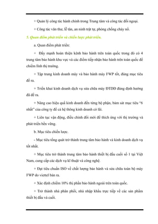 + Quản lý công tác hành chính trong Trung tâm và công tác đối ngoại.
+ Công tác văn thư, lễ tân, an ninh trật tự, phòng chống cháy nổ.
5. Quan điểm phát triển và chiến lược phát triển.
a. Quan điểm phát triển:
+ Đẩy mạnh hoàn thiện kênh bảo hành trên toàn quốc trong đó có 4
trung tâm bảo hành khu vực và các điểm tiếp nhận bảo hành trên toàn quốc để
chiếm lĩnh thị trường.
+ Tập trung kinh doanh máy và bảo hành máy FWP tốt, đúng mục tiêu
đề ra.
+ Triển khai kinh doanh dịch vụ sửa chữa máy ĐTDĐ đúng định hướng
đã đề ra.
+ Nâng cao hiệu quẩ kinh doanh đến từng bộ phận, bám sát mục tiêu “6
nhất” của công ty để cả hệ thông kinh doanh có lãi.
+ Liên tục vận động, điều chỉnh đổi mới để thích ứng với thị trường và
phát triển bền vững.
b. Mục tiêu chiến lược.
- Mục tiêu tổng quát trở thành trung tâm bảo hành và kinh doanh dịch vụ
tốt nhất.
+ Mục tiêu trở thành trung tâm bảo hành thiết bị đầu cuối số 1 tại Việt
Nam, cung cấp các dịch vụ kĩ thuật và công nghệ.
+ Đạt tiêu chuẩn ISO về chất lượng bảo hành và sửa chữa toàn bộ máy
FWP do viettel bán ra.
+ Xác định chiếm 10% thị phần bảo hành ngoài trên toàn quốc.
+ Trở thành nhà phân phối, nhà nhập khẩu trực tiếp về các sản phẩm
thiết bị đầu và cuối.
 