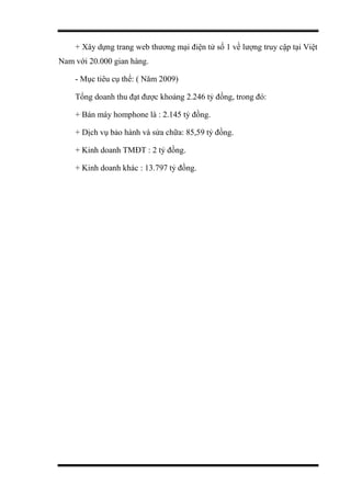 + Xây dựng trang web thương mại điện tử số 1 về lượng truy cập tại Việt
Nam với 20.000 gian hàng.
- Mục tiêu cụ thể: ( Năm 2009)
Tổng doanh thu đạt được khoảng 2.246 tỷ đồng, trong đó:
+ Bán máy homphone là : 2.145 tỷ đồng.
+ Dịch vụ bảo hành và sửa chữa: 85,59 tỷ đồng.
+ Kinh doanh TMĐT : 2 tỷ đồng.
+ Kinh doanh khác : 13.797 tỷ đồng.
 