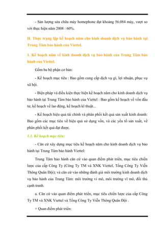 - Sản lượng sửa chữa máy homephone đạt khoảng 56.084 máy, vượt so
với thực hiện năm 2008 : 60%.
II. Thực trạng lập kế hoạch năm cho kinh doanh dịch vụ bảo hành tại
Trung Tâm bảo hành của Viettel.
1. Kế hoạch năm về kinh doanh dịch vụ bảo hành của Trung Tâm bảo
hành của Viettel.
Gồm ba bộ phận cơ bản:
- Kế hoạch mục tiêu : Bao gồm cung cấp dịch vụ gì, lợi nhuận, phục vụ
xã hội.
- Biện pháp và điều kiện thực hiện kế hoạch năm cho kinh doanh dịch vụ
bảo hành tại Trung Tâm bảo hành của Viettel : Bao gồm kế hoạch về vốn đầu
tư, kế hoạch về lao động, kế hoạch kĩ thuật...
- Kế hoạch hiệu quả tài chính và phân phối kết quả sản xuất kinh doanh:
Bao gồm các mục tiêu về hiệu quả sử dụng vốn, và các yếu tố sản xuất, về
phân phối kết quả đạt được.
1.1. Kế hoạch mục tiêu:
- Căn cứ xây dựng mục tiêu kế hoạch năm cho kinh doanh dịch vụ bảo
hành tại Trung Tâm bảo hành Viettel:
Trung Tâm bảo hành căn cứ vào quan điểm phát triển, mục tiêu chiến
lược của cấp Công Ty (Công Ty TM và XNK Viettel, Tổng Công Ty Viễn
Thông Quân Đội); và căn cứ vào những đánh giá môi trường kinh doanh dịch
vụ bảo hành của Trung Tâm: môi trường vi mô, môi trường vĩ mô, đối thủ
cạnh tranh.
a. Căn cứ vào quan điểm phát triển, mục tiêu chiến lược của cấp Công
Ty TM và XNK Viettel và Tổng Công Ty Viễn Thông Quân Đội .
+ Quan điểm phát triển:
 