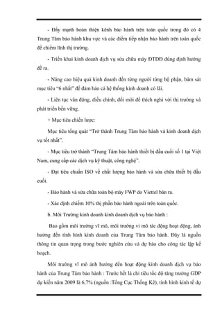 - Đẩy mạnh hoàn thiện kênh bảo hành trên toàn quốc trong đó có 4
Trung Tâm bảo hành khu vực và các điểm tiếp nhận bảo hành trên toàn quốc
để chiếm lĩnh thị trường.
- Triển khai kinh doanh dịch vụ sửa chữa máy ĐTDĐ đúng định hướng
đề ra.
- Nâng cao hiệu quả kinh doanh đến từng người từng bộ phận, bám sát
mục tiêu “6 nhất” để đảm bảo cả hệ thống kinh doanh có lãi.
- Liên tục vân động, điều chỉnh, đổi mới để thích nghi với thị trường và
phát triển bền vững.
+ Mục tiêu chiến lược:
Mục tiêu tổng quát “Trở thành Trung Tâm bảo hành và kinh doanh dịch
vụ tốt nhất”.
- Mục tiêu trở thành “Trung Tâm bảo hành thiết bị đầu cuối số 1 tại Việt
Nam, cung cấp các dịch vụ kỹ thuật, công nghệ”.
- Đạt tiêu chuẩn ISO về chất lượng bảo hành và sửa chữa thiết bị đầu
cuối.
- Bảo hành và sửa chữa toàn bộ máy FWP do Viettel bán ra.
- Xác định chiếm 10% thị phần bảo hành ngoài trên toàn quốc.
b. Môi Trường kinh doanh kinh doanh dịch vụ bảo hành :
Bao gồm môi trường vĩ mô, môi trường vi mô tác động hoạt động, ảnh
hưởng đến tình hình kinh doanh của Trung Tâm bảo hành. Đây là nguồn
thông tin quan trọng trong bước nghiên cứu và dự báo cho công tác lập kế
hoạch.
Môi trường vĩ mô ảnh hưởng đến hoạt động kinh doanh dịch vụ bảo
hành của Trung Tâm bảo hành : Trước hết là chỉ tiêu tốc độ tăng trưởng GDP
dự kiến năm 2009 là 6,7% (nguồn :Tổng Cục Thống Kê), tình hình kinh tế dự
 