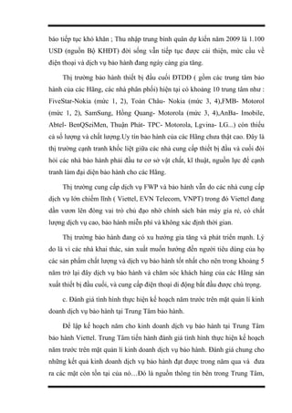 báo tiếp tục khó khăn ; Thu nhập trung bình quân dự kiến năm 2009 là 1.100
USD (nguồn Bộ KHĐT) đời sống vẫn tiếp tục được cải thiện, mức cầu về
điện thoại và dịch vụ bảo hành đang ngày càng gia tăng.
Thị trường bảo hành thiết bị đầu cuối ĐTDĐ ( gồm các trung tâm bảo
hành của các Hãng, các nhà phân phối) hiện tại có khoảng 10 trung tâm như :
FiveStar-Nokia (mức 1, 2), Toàn Châu- Nokia (mức 3, 4),FMB- Motorol
(mức 1, 2), SamSung, Hồng Quang- Motorola (mức 3, 4),AnBa- Imobile,
Abtel- BenQSeiMen, Thuận Phát- TPC- Motorola, Lgvina- LG...) còn thiếu
cả số lượng và chất lượng.Uy tín bảo hành của các Hãng chưa thật cao. Đây là
thị trường cạnh tranh khốc liệt giữa các nhà cung cấp thiết bị đầu và cuối đòi
hỏi các nhà bảo hành phải đầu tư cơ sở vật chất, kĩ thuật, nguồn lực để cạnh
tranh làm đại diện bảo hành cho các Hãng.
Thị trường cung cấp dịch vụ FWP và bảo hành vẫn do các nhà cung cấp
dịch vụ lớn chiếm lĩnh ( Viettel, EVN Telecom, VNPT) trong đó Viettel đang
dần vươn lên đóng vai trò chủ đạo nhờ chính sách bán máy gía rẻ, có chất
lượng dịch vụ cao, bảo hành miễn phí và không xác định thời gian.
Thị trường bảo hành đang có xu hướng gia tăng và phát triển mạnh. Lý
do là vì các nhà khai thác, sản xuất muốn hướng đến người tiêu dùng của họ
các sản phẩm chất lượng và dịch vụ bảo hành tốt nhất cho nên trong khoảng 5
năm trở lại đây dịch vụ bảo hành và chăm sóc khách hàng của các Hãng sản
xuất thiết bị đầu cuối, và cung cấp điện thoại di động bắt đầu được chú trọng.
c. Đánh giá tình hình thực hiện kế hoạch năm trước trên mặt quản lí kinh
doanh dịch vụ bảo hành tại Trung Tâm bảo hành.
Để lập kế hoạch năm cho kinh doanh dịch vụ bảo hành tại Trung Tâm
bảo hành Viettel. Trung Tâm tiến hành đánh giá tình hình thực hiện kế hoạch
năm trước trên mặt quản lí kinh doanh dịch vụ bảo hành. Đánh giá chung cho
những kết quả kinh doanh dịch vụ bảo hành đạt được trong năm qua và đưa
ra các mặt còn tồn tại của nó…Đó là nguồn thông tin bên trong Trung Tâm,
 