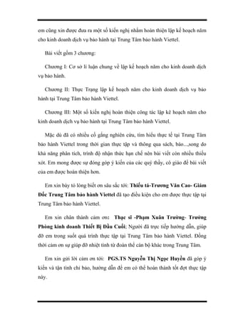 em cũng xin được đưa ra một số kiến nghị nhằm hoàn thiện lập kế hoạch năm
cho kinh doanh dịch vụ bảo hành tại Trung Tâm bảo hành Viettel.
Bài viết gồm 3 chương:
Chương I: Cơ sở lí luận chung về lập kế hoạch năm cho kinh doanh dịch
vụ bảo hành.
Chương II: Thực Trạng lập kế hoạch năm cho kinh doanh dịch vụ bảo
hành tại Trung Tâm bảo hành Viettel.
Chương III: Một số kiến nghị hoàn thiện công tác lập kê hoạch năm cho
kinh doanh dịch vụ bảo hành tại Trung Tâm bảo hành Viettel.
Mặc dù đã có nhiều cố gắng nghiên cứu, tìm hiểu thực tế tại Trung Tâm
bảo hành Viettel trong thời gian thực tập và thông qua sách, báo...,song do
khả năng phân tích, trình độ nhận thức hạn chế nên bài viết còn nhiều thiếu
xót. Em mong được sự đóng góp ý kiến của các quý thầy, cô giáo để bài viết
của em được hoàn thiện hơn.
Em xin bày tỏ lòng biết ơn sâu sắc tới: Thiếu tá-Trương Văn Cao- Giám
Đốc Trung Tâm bảo hành Viettel đã tạo điều kiện cho em được thực tập tại
Trung Tâm bảo hành Viettel.
Em xin chân thành cảm ơn: Thạc sĩ -Phạm Xuân Trường- Trưởng
Phòng kinh doanh Thiết Bị Đầu Cuối; Người đã trực tiếp hướng dẫn, giúp
đỡ em trong suốt quá trình thực tập tại Trung Tâm bảo hành Viettel. Đồng
thời cảm ơn sự giúp đỡ nhiệt tình từ đoàn thể cán bộ khác trong Trung Tâm.
Em xin gửi lời cảm ơn tới: PGS.TS Nguyễn Thị Ngọc Huyền đã góp ý
kiến và tận tình chỉ bảo, hướng dẫn để em có thể hoàn thành tốt đợt thực tập
này.
 