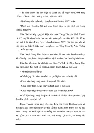 - So sánh doanh thu thực hiện và doanh thu kế hoạch năm 2008, tăng
25% so với năm 2008 và tăng 82% so với năm 2007.
- Sản lượng sửa chữa máy Homphone đạt khoảng 63.075 máy.
*Đánh giá về những kết quả kinh doanh dịch vụ bảo hành mà Trung
Tâm đã đạt được:
Năm 2008 đã xây dựng và kiện toàn được Trung Tâm bảo hành Viettel
và 4 Trung Tâm bảo hành khu vực trên toàn quốc, tạo điều kiện tiền đề tốt
cho phát triển kinh doanh dịch vụ bảo hành năm 2009. Đáp ứng cun cấp và
bảo hành dự kiến 5 triệu máy Homphone của Tổng Công Ty Viễn Thông
(TCT Viễn Thông).
Năm 2008 Trung Tâm dịch vụ bảo hành đã sửa chữa, bảo hành được
63.075 máy Homphone, đang dần khẳng định uy tín trên thị trường bảo hành.
Đảm bảo tốt công tác kĩ thuật cho Công Ty TM và XNK; Trung Tâm
Bảo hành, giúp điều hành tốt hoạt động kinh doanh dịch vụ bảo hành.
* Những mặt còn tồn tại:
- Chất lượng bảo hành còn chưa cao, thời gian bảo hành còn dài.
- Chưa xây dựng xong phần mềm quản lí bảo hành.
- Chưa hoàn thiện các cơ chế vận hành quản lí bảo hành.
- Chưa nhận được uỷ quyền bảo hành của các Hãng ĐTDĐ.
- Chế độ nề nếp, công tác quản lí hành chính và thực hiện quy trình, quy
định bảo hành chưa chặt chẽ.
Căn cứ vào sứ mệnh, mục tiêu chiến lược của Trung Tâm bảo hành, và
thông qua quá trình nghiên cứu dự báo về môi trường kinh doanh dịch vụ bảo
hành. Trung Tâm thiết lập nên hệ thống các mục tiêu kế hoạch năm cụ thể:
bao gồm các chỉ tiêu như doanh thu, sản lượng, lợi nhuân, lao động, chi
phí,…
 