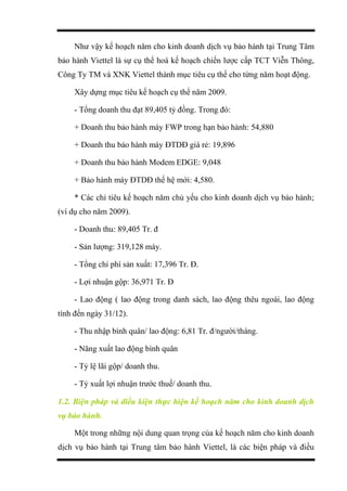 Như vậy kế hoạch năm cho kinh doanh dịch vụ bảo hành tại Trung Tâm
bảo hành Viettel là sự cụ thể hoá kế hoạch chiến lược cấp TCT Viễn Thông,
Công Ty TM và XNK Viettel thành mục tiêu cụ thể cho từng năm hoạt động.
Xây dựng mục tiêu kế hoạch cụ thể năm 2009.
- Tổng doanh thu đạt 89,405 tỷ đồng. Trong đó:
+ Doanh thu bảo hành máy FWP trong hạn bảo hành: 54,880
+ Doanh thu bảo hành máy ĐTDĐ giá rẻ: 19,896
+ Doanh thu bảo hành Modem EDGE: 9,048
+ Bảo hành máy ĐTDĐ thế hệ mới: 4,580.
* Các chỉ tiêu kế hoạch năm chủ yếu cho kinh doanh dịch vụ bảo hành;
(ví dụ cho năm 2009).
- Doanh thu: 89,405 Tr. đ
- Sản lượng: 319,128 máy.
- Tổng chi phí sản xuất: 17,396 Tr. Đ.
- Lợi nhuận gộp: 36,971 Tr. Đ
- Lao động ( lao động trong danh sách, lao động thêu ngoài, lao động
tính đến ngày 31/12).
- Thu nhập bình quân/ lao động: 6,81 Tr. đ/người/tháng.
- Năng xuất lao động bình quân
- Tỷ lệ lãi gộp/ doanh thu.
- Tỷ xuất lợi nhuận trước thuế/ doanh thu.
1.2. Biện pháp và điều kiện thực hiện kế hoạch năm cho kinh doanh dịch
vụ bảo hành.
Một trong những nội dung quan trọng của kế hoạch năm cho kinh doanh
dịch vụ bảo hành tại Trung tâm bảo hành Viettel, là các biện pháp và điều
 