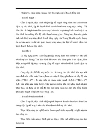 Nhiệm vụ, chức năng của các ban thuộc phòng kế hoạch tổng hợp :
- Ban kế hoạch :
Gồm 2 người, chịu trách nhiệm lập kế hoạch hàng năm cho kinh doanh
dịch vụ bảo hành, lập kế hoạch kinh doanh bảo hành trong quý, tháng…Và
đôn đốc các bộ phận có liên quan thực hiện các hoạt động kinh doanh dịch vụ
bảo hành theo đúng tiến độ và kế hoạch được giao ; Tổng hợp, báo cáo, phân
tích tình hình hoạt động kinh doanh hàng ngày của Trung Tâm là nguồn thông
tin nghiên cứu và dự báo quan trọng trong công tác lập kế hoạch năm cho
kinh doanh dịch vụ bảo hành.
- Ban kho :
Đã xây dựng được 1kho tổng (thuộc Trung Tâm bảo hành) và 4 kho chi
nhánh tại các Trung Tâm bảo hành khu vực, bảo đảm quản lí tốt vật tư, linh
kiện, trang thiết bị phục vụ trong công kế hoạch năm cho kinh doanh dịch vụ
bảo hành.
Cung cấp các thiết bị máy móc cho các trung tâm bảo hành khu vực với
mục đích sửa chữa máy Homephone và máy di động phù hợp với cấp độ sửa
chữa : TTBH -KV 1, 2 ( sửa chữa tất cả các mức Level 1,2,3,4) ; TTBH- KV
3,4 ( sửa chữa các mức 1,2,3). Các trưởng phòng khu vực chịu trách nhiệm
khai thác, sử dụng và có chế độ báo cáo hàng tuần cho Ban kho tổng thuộc
phòng kế hoạch tổng hợp của Trung Tâm.
- Ban tổ chức hành chính :
Gồm 2 người, chịu trách nhiệm phối hợp với Ban kế hoạch và Ban kho
trong việc lập kế hoạch năm cho kinh doanh dịch vụ bảo hành.
Thực hiện công tác nghiệm thu thanh quyết toán, quản lý chi phí, doanh
thu, công nợ.
Thực hiện chấm công, đánh giá lao động, phân tích chất lượng, đào tạo
lao động
 
